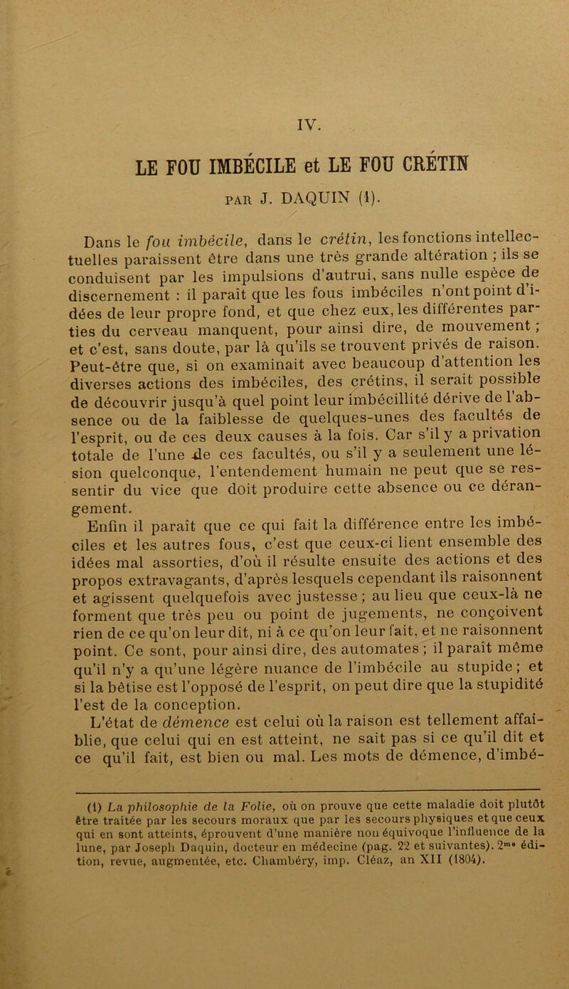 IV. LE FOU IMBÉCILE et LE FOU CRÉTIN PAR J. DAQUIN (1). / Dans le /bu imbécile, dans le crétin, les fonctions intellec- tuelles paraissent être dans une très grande altération , ils se conduisent par les impulsions d autrui, sans nulle espèce de discernement : il paraît que les fous imbéciles n’ont point d i- dées de leur propre fond, et que chez eux, les différentes par- ties du cerveau manquent, pour ainsi dire, de mouvement ; et c'est, sans doute, par là qu’ils se trouvent privés de raison. Peut-être que, si on examinait avec beaucoup d’attention les diverses actions des imbéciles, des crétins, il serait possible de découvrir jusqu’à quel point leur imbécillité dérive de 1 ab- sence ou de la faiblesse de quelques-unes des facultés de l’esprit, ou de ces deux causes à la fois. Car s’il y a privation totale de l’une 4le ces facultés, ou s’il y a seulement une lé- sion quelconque, l’entendement humain ne peut que se res- sentir du vice que doit produire cette absence ou ce déran- gement. Enfin il paraît que ce qui fait la différence entre les imbé- ciles et les autres fous, c’est que ceux-ci lient ensemble des idées mal assorties, d’où il résulte ensuite des actions et des propos extravagants, d’après lesquels cependant ils raisonnent et agissent quelquefois avec justesse ; au lieu que ceux-là ne forment que très peu ou point de jugements, ne conçoivent rien de ce qu’on leur dit, ni à ce qu’on leur fait, et ne raisonnent point. Ce sont, pour ainsi dire, des automates ; il paraît même qu’il n’y a qu’une légère nuance de l’imbécile au stupide ; et si la bêtise est l’opposé de l’esprit, on peut dire que la stupidité l’est de la conception. L’état de démence est celui où la raison est tellement affai- blie, que celui qui en est atteint, ne sait pas si ce qu’il dit et ce qu’il fait, est bien ou mal. Les mots de démence, d’imbé- (1) La philosophie de la Folie, où on prouve que cette maladie doit plutôt être traitée par les secours moraux que par les secours physiques et que ceux qui en sont atteints, éprouvent d’une manière non équivoque l’inllueuce de la lune, par Joseph Daquin, docteur en médecine (pag. 22 et suivantes). 2“ édi-