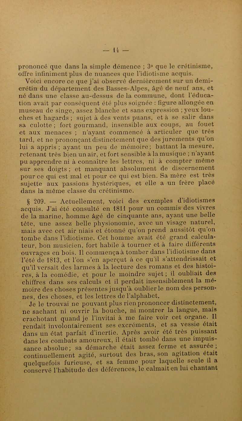 — \\ prononcé que dans la simple démence ; 3® que le crétinisme, offre infiniment plus de nuances que l’idiotisme acquis. Voici encore ce que j’ai observé dernièrement sur un demi- crétin du département des Basses-Alpes, âgé de neuf ans, et né dans une classe au-dessus de la commune, dont l’éduca- tion avait par conséquent été plus soignée : figure allongée en museau de singe, assez blanche et sans expression ; yeux lou- ches et hagards ; sujet à des vents puans, et à se salir dans sa culotte ; fort gourmand, insensible aux coups, au fouet et aux menaces ; n’ayant commencé à articuler que très tard, et ne prononçant distinctement que des jurements qu’on lui a appris ; ayant un peu de mémoire ; battant la mesure, retenant très bien un air, et fort sensible à la musique ; n’ayant pu apprendre ni à connaître les lettres, ni à compter même sur ses doigts ; et manquant absolument de discernement pour ce qui est mal et pour ce qui est bien. Sa mère est très sujette aux passions hystériques, et elle a un frère placé dans la même classe du crétinisme. § 209. — Actuellement, voici des exemples d’idiotismes acquis. J’ai été consulté en 1811 pour un commis des vivres de la marine, homme âgé de cinquante ans, ayant une belle tête, une assez belle physionomie, avec un visage naturel, mais avec cet air niais et étonné qu’on prend aussitôt qu’on tombe dans l’idiotisme. Cet homme avait été grand calcula- teur, bon musicien, fort habile à tourner et à faire différents ouvrages en bois. Il commença à tomber dans l’idiotisme dans l’été de 1813, et l’on s’en aperçut à ce qu’il s’attendrissait et qu’il versait des larmes à la lecture des romans et des histoi- res, à la comédie, et pour le moindre sujet ; il oubliait des chiffres dans ses calculs et il perdait insensiblement la mé- moire des choses présentes jusqu’à oublier le nom des person- nes, des choses, et les lettres de l’alphabet. Je le trouvai ne pouvant plus rien prononcer distinctement, ne sachant ni ouvrir la bouche, ni montrer la langue, mais crachotant quand je l’invitai à me faire voir cet organe. Il rendait involontairement ses excréments, et sa vessie était dans un état parfait d’inertie. Après avoir été très puissant dans les combats amoureux, il était tombé dans une impuis- sance absolue; sa démarche était assez ferme et assurée , continuellement agité, surtout des bras, son agitation était quelquefois furieuse, et sa femme pour laquelle seule il a conservé l’habitude des déférences, le calmait en lui chantant