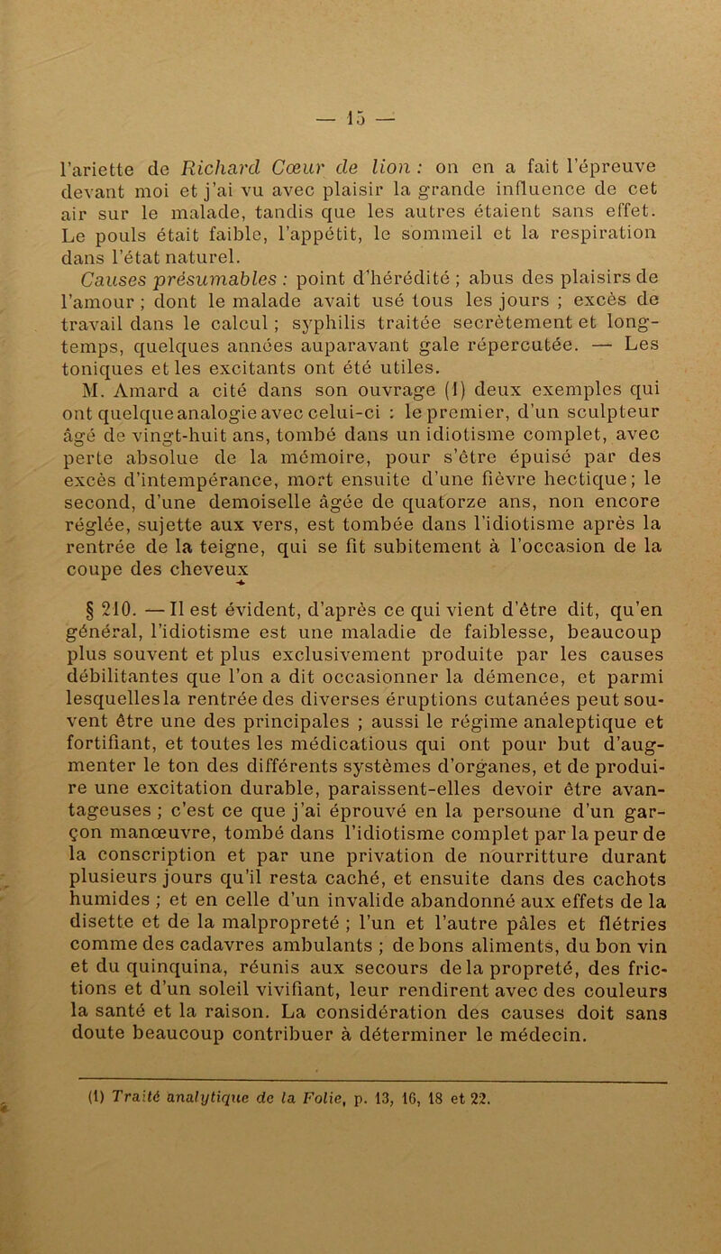 l’ariette de Richard Cœur de lion : ou en a fait l’épreuve devant moi et j’ai vu avec plaisir la grande influence de cet air sur le malade, tandis que les autres étaient sans effet. Le pouls était faible, l’appétit, le sommeil et la respiration dans l’état naturel. Causes présumables : point d’hérédité ; abus des plaisirs de l’amour ; dont le malade avait usé tous les jours ; excès de travail dans le calcul ; syphilis traitée secrètement et long- temps, quelques années auparavant gale répercutée. — Les toniques et les excitants ont été utiles. M. Amard a cité dans son ouvrage (1) deux exemples qui ont quelque analogie avec celui-ci : le premier, d’un sculpteur âgé de vingt-huit ans, tombé dans un idiotisme complet, avec perte absolue de la mémoire, pour s’être épuisé par des excès d’intempérance, mort ensuite d’une fièvre hectique; le second, d’une demoiselle âgée de quatorze ans, non encore réglée, sujette aux vers, est tombée dans l’idiotisme après la rentrée de la teigne, qui se fit subitement à l’occasion de la coupe des cheveux § 210. —Il est évident, d’après ce qui vient d’être dit, qu’en général, l’idiotisme est une maladie de faiblesse, beaucoup plus souvent et plus exclusivement produite par les causes débilitantes que l’on a dit occasionner la démence, et parmi lesquellesla rentrée des diverses éruptions cutanées peut sou- vent être une des principales ; aussi le régime analeptique et fortifiant, et toutes les médicatious qui ont pour but d’aug- menter le ton des différents systèmes d’organes, et de produi- re une excitation durable, paraissent-elles devoir être avan- tageuses ; c’est ce que j’ai éprouvé en la personne d’un gar- çon manœuvre, tombé dans l’idiotisme complet par la peur de la conscription et par une privation de nourritture durant plusieurs jours qu’il resta caché, et ensuite dans des cachots humides ; et en celle d’un invalide abandonné aux effets de la disette et de la malpropreté ; l’un et l’autre pâles et flétries comme des cadavres ambulants ; de bons aliments, du bon vin et du quinquina, réunis aux secours de la propreté, des fric- tions et d’un soleil vivifiant, leur rendirent avec des couleurs la santé et la raison. La considération des causes doit sans doute beaucoup contribuer à déterminer le médecin.