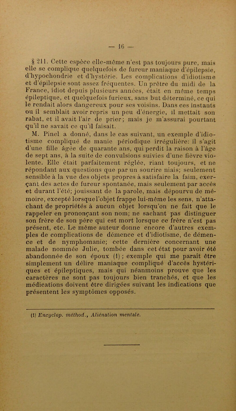 lü § 211. Celte espèce elle-même n’esl pas toujours pure, mais elle se complique quelquefois de fureur maniaque d’épilepsie, d’hypochondrie et d’hystérie. Les complications d’idiotisme et d’épilepsie sont assez fréquentes. Un prêtre du midi de la France, idiot depuis plusieurs années, était en môme temps épileptique, et quelquefois furieux, sans but déterminé, ce qui le rendait alors dangereux pour ses voisins. Dans ces instants ou il semblait avoir repris un peu d’énergie, il mettait son rabat, et il avait l’air de prier; mais je m’assurai pourtant qu’il ne savait ce qu’il faisait. M. Pinel a donné, dans le cas suivant, un exemple d’idio- tisme compliqué de manie périodique irrégulière: il s’agit d’une fille âgée de quarante ans, qui perdit la raison à l’âge de sept ans, à la suite de convulsions suivies d’une fièvre vio- lente. Elle était parfaitement réglée, riant toujours, et ne répondant aux questions que par un sourire niais; seulement sensible à la vue des objets propres à satisfaire la faim, exer- çant des actes de fureur spontanée, mais seulement par accès et durant l’été; jouissant de la parole, mais dépourvu de mé- moire, excepté lorsquel’objet frappe lui-même les sens, n’atta- chant de propriétés à aucun objet lorsqu’on ne fait que le rappeler en prononçant son nom; ne sachant pas distinguer son frère de son père qui est mort lorsque ce frère n’est pas présent, etc. Le même auteur donne encore d’autres exem- ples de complications de démence et d’idiotisme, de démen- ce et de nymphomanie; cette dernière concernant une malade nommée Julie, tombée dans cet état pour avoir été abandonnée de son époux (1) ; exemple qui me paraît être simplement un délire maniaque compliqué d’accès hystéri- ques et épileptiques, mais qui néanmoins prouve que les caractères ne sont pas toujours bien tranchés, et que les médications doivent être dirigées suivant les indications que présentent les symptômes opposés. (1) Encyclop. méthod., Aliénation mentale.