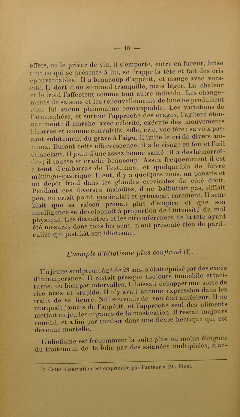 effets, ou le priver de vin, il s’emporte, entre en fureur, brise tout ce qui se présente à lui, se frappe la tête et fait des cris épouvantables. Il a beaucoup d’appétit, et mange avec vora- cité. Il dort d’un sommeil tranquille, mais léger. La chaleur et le froid l’affectent comme tout autre individu. Les change- ments de saisons et les renouvellements de lune ne produisent chez lui aucun phénomène remarquable. Les variations de l’atmosphère, et surtout l’approche des orages, l’agitent éton- namment : il marche avec célérité, exécute des mouvements bizarres et comme convulsifs, sifle, crie, vocifère ; sa voix pas- sant subitement du grave à l’aigu, il imite le cri de divers ani- maux. Durant cette effervescence, il a le visage en feu et l’œil étincelant. Il jouit d’une assez bonne santé : il a des hémorroï- des; il tousse et crache beaucoup. Assez fréquemment il est atteint d’embarras de l’estomac, et quelquefois de ^lè^re méningo-gastrique. Il eut, il y a quelques mois, un panaris et un dépôt froid dans les glandes cervicales du cote droit. Pendant ces diverses maladies, il ne balbutiait pas, sifflait peu, ne criait point, gesticulait et grimaçait rarement. Il sem- blait que sa raison prenait plus d’empire et que son intelligence se développait à proportion de l’intensité du mal physique. Les diamètres et les circonférences de la tête ayant été mesurés dans tous les sens, n’ont présenté rien de parti- culier qui justifiât son idiotisme. Exeiiipls (ndiotisiiie plus confivnié (I). Un jeune sculpteur, âgé de 28 ans, s’était épuisé par des excès d’intempérance. Il restait presque toujours immobile ettaci- turne ou bien par intervalles, il laissait échapper une sorte de rire niais et stupide. Il n’y avait aucune expression dans les traits de sa figure. Nul souvenir de son état antérieur. Il ne marquait jamais de l’appétit, et l’approche seul des aliments mettait enjeu les organes de la mastication. Il restait toujours couché, et a fini par tomber dans une fièvre hectique qui est devenue mortelle. L’idiotisme est fréqemment la suite plus ou moins éloignée du traitement de la folie par des saignées multipliées, d ac- (1) Cette observation es! emimintée par l’auteur à Pli. Pinel.
