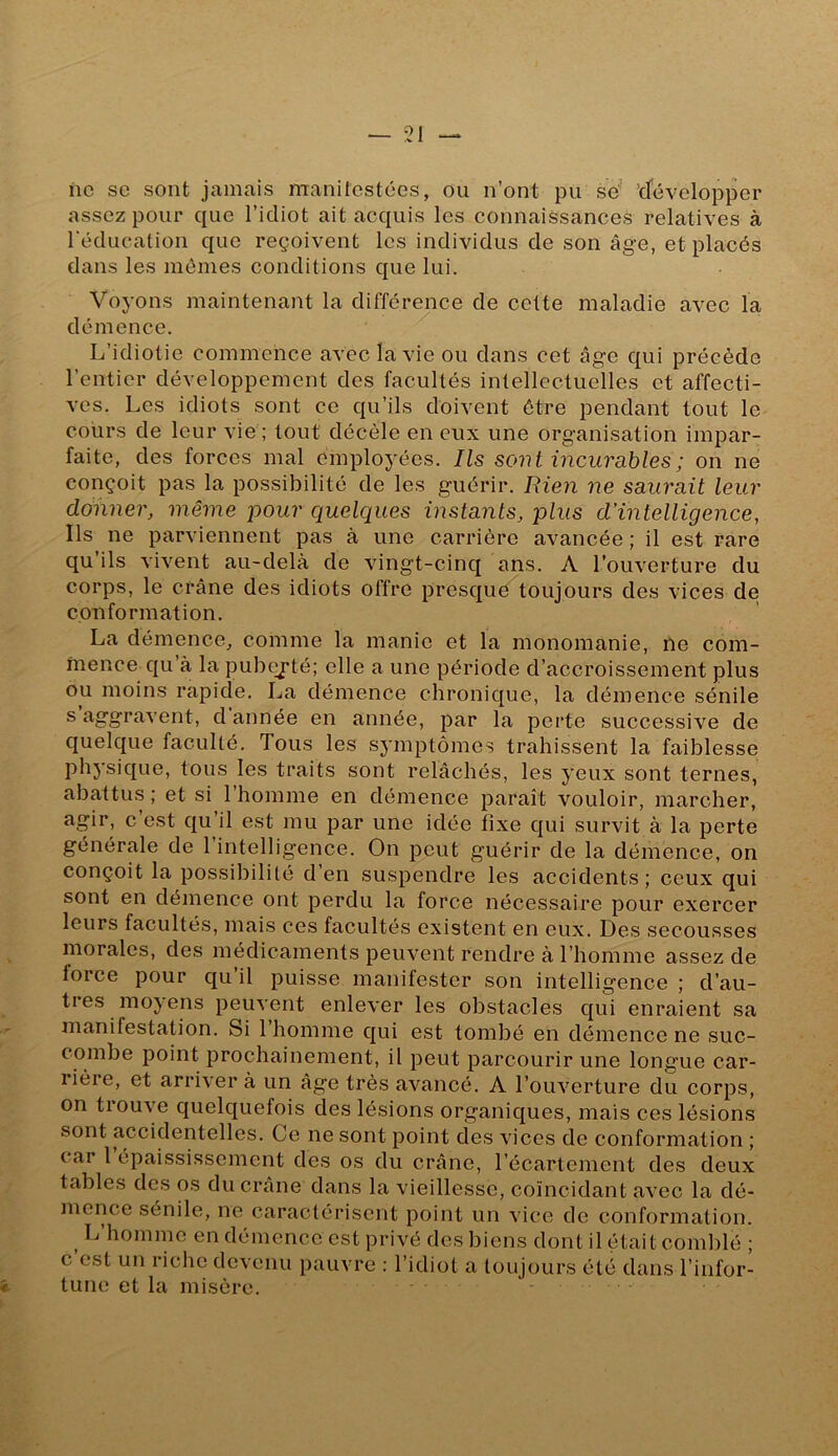 ne se sont jamais manitestées, ou n’ont pu se’ 'développer assez pour que l’idiot ait acquis les connaissances relatives à l'éducation que reçoivent les individus de son âge, et placés dans les mômes conditions que lui. Voyons maintenant la différence de cette maladie avec la démence. L’idiotie commence avec la vie ou dans cet âge qui précède l’entier développement des facultés intellectuelles et affecti- ves. Les idiots sont ce qu’ils doivent être pendant tout le cours de leur vie ; tout décèle en eux une organisation impar- faite, des forces mal employées. Ils sont incurables ; on ne conçoit pas la possibilité de les guérir. Rien ne saurait leur donner, même -pour quelques instants, plus d’intelligence, Ils ne parviennent pas à une carrière avancée ; il est rare qu ils vivent au-delà de vingt-cinq ans. A l’ouverture du corps, le crâne des idiots offre presque toujours des vices de conformation. La démence, comme la manie et la monomanie, ne com- mence qu à la pubeyté; elle a une période d’accroissement plus ou moins rapide. La démence chronique, la démence sénile s d année en année, par la perte successive de quelque faculté. Tous les symptômes trahissent la faiblesse physique, tous les traits sont relâchés, les yeux sont ternes, abattus ; et si l’homme en démence paraît vouloir, marcher, agir, c est qu’il est mu par une idée tixe qui survit à la perte générale de 1 intelligence. On peut guérir de la démence, on conçoit la possibilité d’en suspendre les accidents; ceux qui sont en démence ont perdu la force nécessaire pour exercer leurs facultés, mais ces facultés existent en eux. Des secousses morales, des médicaments peuvent rendre à l’homme assez de force pour qu il puisse manifester son intelligence ; d’au- tres moyens peuvent enlever les obstacles qui enraient sa manifestation. Si 1 homme qui est tombé en démence ne suc- combe point prochainement, il peut parcourir une longue car- rière, et arriver à un âge très avancé. A l’ouverture du corps, on tiouve quelquefois des lésions organiques, mais ces lésions sont accidentelles. Ce ne sont point des vices de conformation ; car 1 épaississement des os du crâne, l’écartement des deux tables des os du crâne dans la vieillesse, coïncidant avec la dé- mence sénile, ne caractérisent point un vice de conformation. L’homme en démence est privé des biens dont il était comblé ; c est un riclic devenu pauvre : l’idiot a toujours été dans l’infor- tune et la misère.