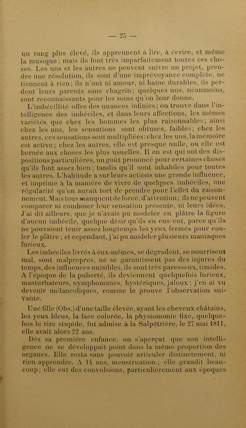 un rang plus élevé, ils apprennent à lire, à écrire, et même la musique; mais ils font très imparfaitement toutes ces cho- ses. Les uns et les autres ne peuvent suivre un projet, pren- dre une résolution, ils sont d’une imprévoyance complète, ne tiennent à rien; ils n’ont ni amour, ni haine durables, ils per- dent leurs parents sans chagrin; quelques uns, néanmoins, sont reconnaissants pour les soins c{ii’on leur donne. L’imbécillité offre des nuances infinies; on trouve dans l’in- telligence des imbéciles, et dans leurs affections,, les mômes variétés que chez les hommes les plus raisonnables; ainsi chez les uns, les sensations sont obtuses, faibles; chez les autres, ces sensations sont multipliées: chez les uns, la mémoire est active; chez les autres, elle est presque nulle, ou elle est bornée aux choses les plus usuelles. Il en est qui ont des dis- positions particulières, un goût prononcé pour certaines choses qu’ils font assez bien ; tandis qu’il sont inhabiles pour toutes les autres. L’habitude a sur leurs actions une grande influence, et imprime à la manière de vivre de quelques imbéciles, une régularité qu’on aurait tort do prendre pour l’effet du raison- nement. Mais tous manquent de force, d’ai tention ; ils ne peuvent comparer ni combiner leur sensation présente, ni leurs idées. J’ai dit ailleurs, que je n’avais pu modeler en plâtre la figure d’aucun imbécile, quelque désir qu’ils en eussent, parce qu’ils ne pouvaient tenir assez longtemps les yeux fermés pour cou- ler le plâtre ; et cependant, j’ai pu modeler plusieurs maniaques furieux. Les imbéciles livrés à eux-mèmes, se dégradent, se nourriscnt mal, sont malpropres, ne se garantissent pas des injures du temps, des influences nuisil)los, ils sont très paresseux, timides. A l’époque de la puberté, ils deviennent quelquefois furieux, masturbateurs, nymphomanes, hystériques, jaloux ; j'en ai vu devenir mélancoliques, comme le prouve l’observation sui- vante. Une fille (Obs.) d’une taille élevée, ayant les cheveux châtains, les yeux bleus, la face colorée, la physionomie fixe, quelque- fois le rire stupide, fut admise à la Salpétrière, le 27 mai 1811, elle avait alors 22 ans. Dès sa première enfance, on s’aperçut que son intelli- gence ne se développait point dans la môme proportion des organes. Elle resta sans pouvoir articuler distinctement, ni rien apprendre. A 14 ans, menstruation ; elle grandit beau- coup; elle eut des convulsions, particulièrement aux époques