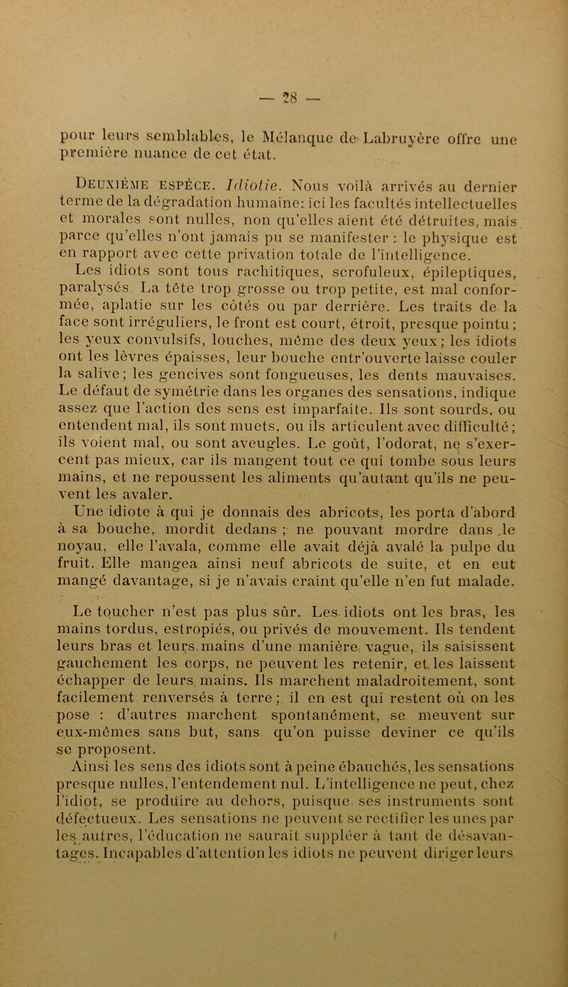 — — pour leurs semblables, le Mclanque de Labrujère offre une première nuance de cet état. Deuxième espèce. Idiotie. Nous voilà arrivés au dernier terme de la dégradation humaine: ici les facultés intellectuelles et morales .sont nulles, non qu’elles aient été détruites, mais parce qu’elles n’ont jamais pu se manifester : le physique est en rapport avec cette privation totale de l’intelligence. Les idiots sont tous rachitiques, scrofuleux, épileptiques, paralysés. La tête trop grosse ou trop petite, est mal confor- mée, aplatie sur les côtés ou par derrière. Les traits de la face sont irréguliers, le front est court, étroit, presque pointu; les yeux convulsifs, louches, môme des deux yeux ; les idiots ont les lèvres épaisses, leur bouche entr’ouverte laisse couler la salive; les gencives sont fongueuses, les dents mauvaises. Le défaut de symétrie dans les organes des sensations, indique assez que l’action des sens est imparfaite. Ils sont sourds, ou entendent mal, ils sont muets, ou ils articulent avec difficulté; ils voient mal, ou sont aveugles. Le goût, l’odorat, ne s’exer- cent pas mieux, car ils mangent tout ce qui tombe sous leurs mains, et ne repoussent les aliments qu’autant qu’ils ne peu- vent les avaler. Une idiote à qui je donnais des abricots, les porta d’abord à sa bouche, mordit dedans ; ne pouvant mordre dans Je noyau, elle l’avala, comme elle avait déjà avalé la pulpe du fruit. Elle mangea ainsi neuf abricots de suite, et en eut mangé davantage, si je n’avais craint qu’elle n’en fut malade. Le toucher n’est pas plus sûr. Les. idiots ont les bras, les mains tordus, estropiés, ou privés de mouvement. Ils tendent leurs bras et leurs.mains d’une manière: vague, ils saisissent gauchement les corps, ne peuvent les retenir, et. les laissent échapper de leurs, mains. Ils marchent maladroitement, sont facilement renversés à terre ; il en est qui restent où on les pose : d’autres marchent spontanément, se meuvent sur eux-mêmes sans but, sans qu’on puisse deviner ce qu’ils sc proposent. Ainsi les sens des idiots sont à peine ébauchés, les sensations presque nulles, l’entendement nul. L’intelligence ne peut, chez l’idiot, se produire au dehors, puisque ses instruments sont défectueux. Les sensations ne peuvent se rectifier les unes par le.s autres, l’éducation ne saurait suppléer à tant de désavan- tages. Incapables d’attention les idiots ne peuvent diriger leurs i I