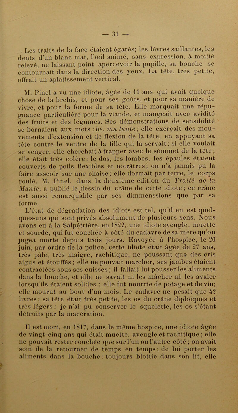 Les traits de la face étaient égarés; les lèvres saillantes, les dents d’un blanc mat, l’œil animé, sans expression, à moitié relevé, ne laissant point apercevoir la pupille; sa bouche se contournait dans la direction des yeux. La tête, très petite, offrait un aplatissement vertical. M. Pinel a vu une idiote, âgée de H ans, qui avait quelque chose de la brebis, et pour ses goûts, et pour sa manière de vivre, et pour la forme de sa tête. Elle marquait une répu- gnance particulière pour la viande, et mangeait avec avidité des fruits et des légumes. Ses démonstrations de sensibilité se bornaient aux mots ; bé, ma tante; elle exerçait des mou- vements d’extension et de flexion de la tête, en appuyant sa tête contre le ventre de la fille qui la servait; si elle voulait se venger, elle cherchait à frapper avec le sommet de la tête ; elle était très colère; le dos, les lombes, les épaules étaient couverts de poils flexibles et noirâtres; on n’a jamais pu la faire asseoir sur une chaise; elle dormait par terre, le corps roulé. M. Pinel, dans la deuxième édition du Traité de la Manie, a publié le^dessin du crâne de cette idiote ; ce crâne est aussi remarquable par ses dimmenssions que par sa forme. L’état de dégradation des idiots est tel, qu’il en est quel- ques-uns qui sont privés absolument de plusieurs sens. îsious avons eu à la Salpêtrière, en 1822, une idiote aveugle, muette et sourde, qui fut couchée à côté du cadavre de sa mère qu’on jugea morte depuis trois jours. Envoyée à l’hospice, le 20 juin, par ordre de la police, cette idiote était âgée de 27 ans, très pâle, très maigre, rachitique, ne poussant que des cris aigus et étouffés; elle ne pouvait marcher, ses jambes étaient contractées sous ses cuisses; il fallait lui pousser les aliments dans la bouche, et elle ne savait ni les mâcher ni les avaler lorsqu’ils étaient solides : elle fut nourrie de potage et devin; elle mourut au bout d’un mois. Le cadavre ne pesait que 42 livres; sa tête était très petite, les os du crâne diploïques et très légers : je n’ai pu conserver le squelette, les os s’étant détruits par la macération. Il est mort, en 1817, dans le môme hospice, une idiote âgée de vingt-cinq ans qui était muette, aveugle et rachitique ; elle ne pouvait rester couchée que sur l’un ou l’autre côté ; on avait soin de la retourner de temps en temps ; de lui porter les aliments dans la bouche : toujours blottie dans son lit, elle