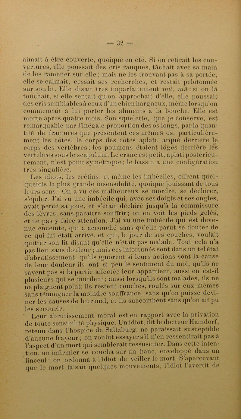 aimait à être couvorto, quoique eu été. Si ou retirait les cou- vertures, elle poussait des cris rauques, tâchait avec sa main de les ramener sur elle ; mais ne les trouvant pas à sa portée, elle SC calmait, cessait scs recherches, et restait pelotonnée sur son lit. Elle disait très imparfaitement mû, mû : si on la touchait, si elle sentait qu’on approchait d’elle, elle poussait des cris semblables à ceu.v d’un chien hargneux, même lorsqu’on commençait à lui porter les aliments à la bouche. Elle est morte après quatre mois. Son squelette, que je conserve, est remarquable par l’inégale proportion des os longs, parla quan- tité de fractures que présentent ces memes os, particulière- ment les côtes, le corps des côtes aplati, arqué derrière le corps des vertèbres; les poumons étaient logés derrière les vertèbres sous le scapulum. Le crâne est petit, aplati postérieu- rement, n’est point symétrique ; le bassin a une configuration très singulière. Les idiots, les crétins, et même les imbéciles, offrent quel- quefois la plus grande insensibilité, quoique jouissant de tous leurs sens. On a vu ces malheureux se mordre, se déchirer, s’épiler. J’ai vu une imbécile qui, avec ses doigts et ses ongles, avait percé sa joue, et s’était déchiré jusqU’à la commissure des lèvres, sans paraître souffrir; on on voit les pieds gelés, et ne pas y faire attention. J’ai vu une imbécile qui est deve- nue enceinte, qui a accouché sans qu’elle parut se douter de ce qui lui était arrivé, et qui, le jour de ses couches, voulait quitter son lit disant qu’elle n’était pas malade. Tout cela n’a pas lieu sans douleur ; mais ces infortunés sont dans un tel état d’abrutissement, qu’ils ignorent si leurs actions sont la cause de leur douleur ils ont si peü le sentiment du moi, qu’ils ne savent pas si la partie affectée leur appartient, aussi en ést-il plusieurs qui se mutilent; aussi lorsqu’ils sont malades, ils ne ne plaignent point; ils restent couchés, roulés sur eux-mêmes sans témoigner la moindre souffrance, sans qu’on puisse devi- ner les causes de leur mal, et ils succombent sans qu’on ait pu les secourir. ' Leur abrutissement moral est en rapport avec la privation de toute sensibilité physique. Un idiot, dit le docteur Haindorf, retenu dans l’hospice de Saltzburg, ne paraissait susceptible d’aucune frayeur ; on voulut essayer s’il n’en ressentirait pas à l’aspect d’un mort qui semblerait ressusciter. Dans cette inten- tion, un infirmier se coucha sur un banc, cn^cloppé dans un linceul; on ordonna à l'idiot do veiller le mort. S apercevant que le mort faisait quelques mouvements, l’idiot l’avertit de