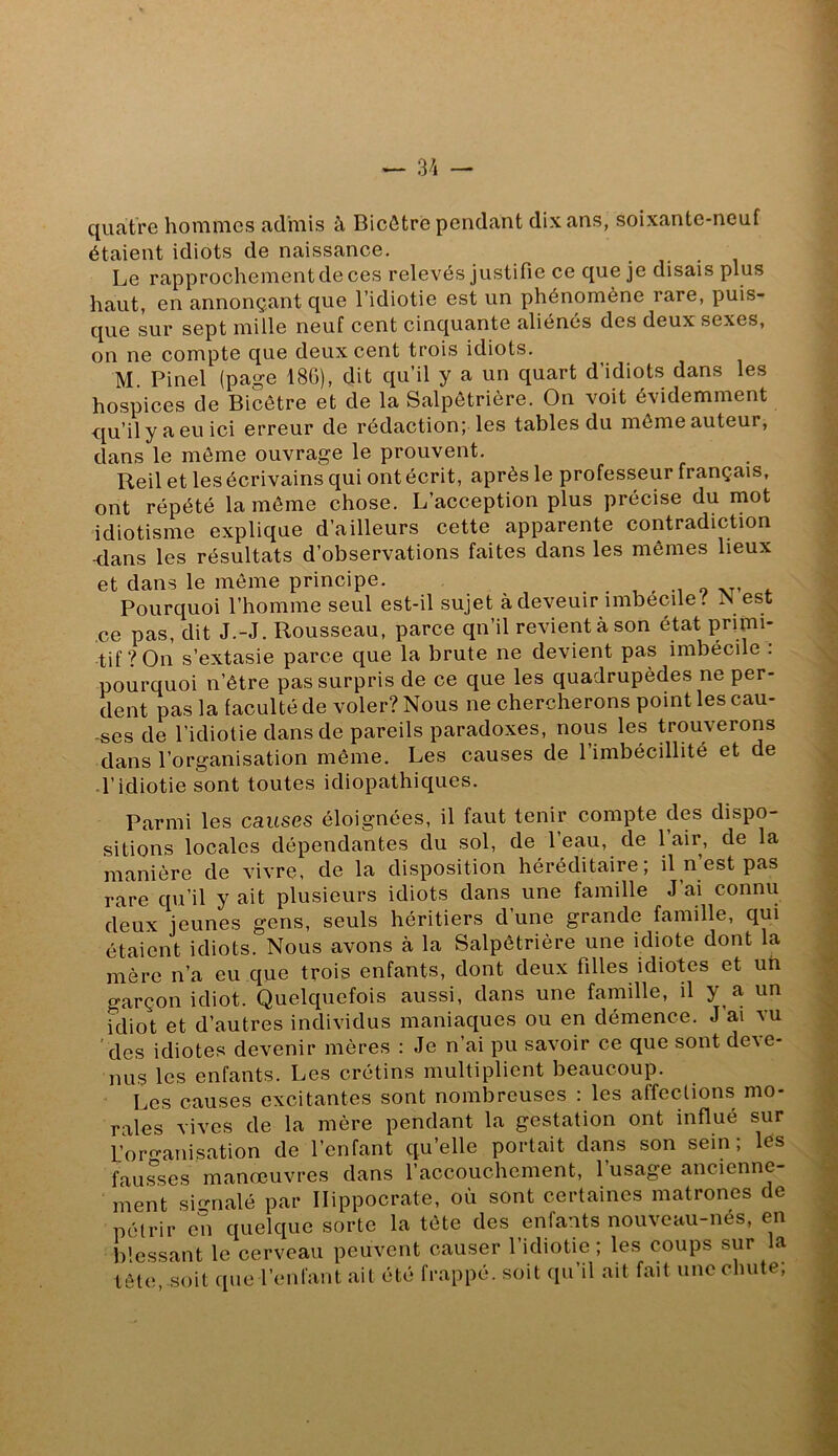 quatre hommes admis à Bicôtrè pendant dix ans, soixante-neuf étaient idiots de naissance. Le rapprochement de ces relevés justifie ce que je disais plus haut, en annonçant que l’idiotie est un phénomène rare, puis- que sur sept mille neuf cent cinquante aliénés des deux sexes, on ne compte que deux cent trois idiots. M. Pinel (page 186), dit qu’il y a un quart d’idiots dans les hospices de Bicôtre et de la Salpêtrière. On voit évidemment qu’il y a eu ici erreur de rédaction; les tables du môme auteur, dans le môme ouvrage le prouvent. Reil et les écrivains qui ont écrit, après le professeur français, ont répété la môme chose. L’acception plus précise du mot idiotisme explique d’ailleurs cette apparente contradiction -dans les résultats d’observations faites dans les mêmes lieux et dans le môme principe. o Pourquoi l’homme seul est-il sujet à deveuir imbecile.^ est ce pas, dit J.-J. Rousseau, parce qn’il revient à son état primi- tif? On s’extasie parce que la brute ne devient pas imbécile : pourquoi n’être pas surpris de ce que les quadrupèdes ne per- dent pas la faculté de voler? Nous ne chercherons point les cau- ses de l’idiotie dans de pareils paradoxes, nous les trouverons dans l’organisation môme. Les causes de l’imbécillité et de d’idiotie sont toutes idiopathiques. Parmi les causes éloignées, il faut tenir compte des dispo- sitions locales dépendantes du sol, de l’eau, de 1 air, de la manière de vivre, de la disposition héréditaire; il n’est pas rare qu’il y ait plusieurs idiots dans une famille J’ai connu deux jeunes gens, seuls héritiers d’une grande famille, qui étaient idiots. Nous avons à la Salpêtrière une idiote dont la mère n’a eu que trois enfants, dont deux filles idiotes et un garçon idiot. Quelquefois aussi, dans une famille, il y a un idiot et d’autres individus maniaques ou en démence. J’ai vu des idiotes devenir mères : Je n’ai pu savoir ce que sont de^e- nus les enfants. Les crétins multiplient beaucoup. Les causes excitantes sont nombreuses : les affections mo- rales vives de la mère pendant la gestation ont influé sur L’oro-anisation de l’enfant qu’elle portait dans son sein; lès fausses manœuvres dans l’accouchement, l’usage ancienne- ment sif-nalé par Hippocrate, où sont certaines matrones de pétrir en quelque sorte la tête des enfants nouveau-nés, en blessant le cerveau peuvent causer l’idiotie ; les coups sur la tête soit que l’enfant ait été frappé, soit c[u il ait fait une chute,