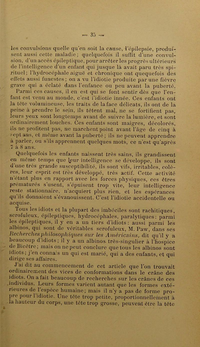 les convulsions quelle qu’en soit la cause, l’épilepsie, produl- sent aussi cette maladie ; quelquefois il suffît d’une convul- sion, d’un accès épileptique, pour arrêter les progrès ultérieurs de l’intelligence d’un enfant qui jusque là avait paru très spi- rituel; l’hydrocéphale aiguë et chronique ont quequefois des effets aussi funestes ; on a vu l’idiotie produite par une fièvre grave qui a éclaté dans l’enfance ou peu avant la puberté. Parmi ces causes, il en est qui se font sentir dès que Ten- fant est venu au monde, c’est i’idiotie innée. Ces enfants ont Ja tète volumineuse, les traits de la face délicats, ils ont de la peine à prendre le sein, ils tètent mal, ne se fortifient pas, leurs yeux sont longtemps avant de suivre la lumière, et sont ordinairement louches. Ces enfants sont maigres, décolorés, ils ne profitent pas, ne marchent point avant l’âge de cinq à .<^ept ans, et même avant la puberté ; ils ne peuvent apprendre à parler, ou s’ils apprennent quelques mots, ce n’est qu’après 7 à 8 ans. Quelquefois les enfants naissent très sains, ils grandissent en même temps que l/3ur intelligence se développe, ils sont d une très grande susceptibilité, ils sont vifs, irritables, colè- res, leur esprit est très développé, très actif. Cette activité n’étant plus en rapport avec les forces physiques, ces êtres prématurés s’usent, s’épuisent trop vite, leur intelligence reste stationnaire, n’acquiert plus rien, et les espérances qu ils donnaient s’évanouissent. C’est l’idiotie accidentelle ou acquise. fous les idiots et la plupart des imbéciles sont rachitiques , scrofuleux, épileptiques, hydrocéphales, paralytiques: parmi les épileptiques, il y en a un tiers d’idiots: aussi parmi les albinos, qui sont de véritables scrofuleux, M. Paw^ dans ses Recherches philosophiques sur les Américains, dit qu’il y a beaucoup d’idiots; il y a un albinos, très-singulier à l’iiospice de Bicétre; mais on ne peut conclure que tous les albinos sont idiots ; J en connais un qui est marié, qui a des enfants, et qui dirige ses affaires, J ai dit au commencement de cet article que l’on trouvait ordinairement des vices de conformations dans le crâne des idiots. On a fait beaucoup de recherches sur les crânes de ces .individus. Leurs formes varient autant que les formes exté- rieures de 1 espèce humaine; mais il n’y a pas de forme pro- pre pour 1 idiotie. Une tête trop petite, proportionnellement à la hauteur du corps, une tête trop grosse, peuvent être la tête