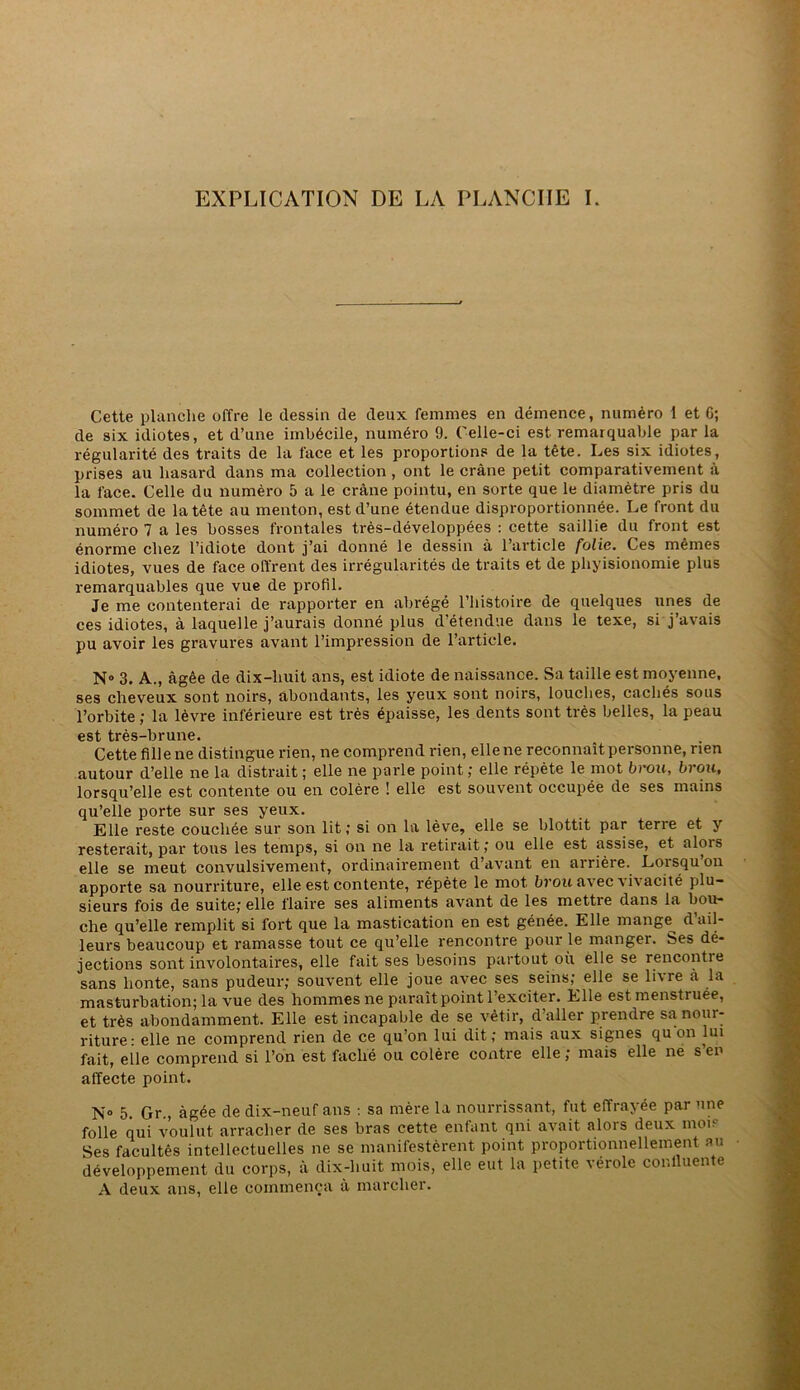 EXPLICATION DE LA PLANCHE I. Cette planche offre le dessin de deux femmes en démence, numéro 1 et C; de six idiotes, et d’une imbécile, numéro 9. Celle-ci est remarquable par la régularité des traits de la face et les proportions de la tête. Les six idiotes, prises au hasard dans ma collection , ont le crâne petit comparativement à la face. Celle du numéro 5 a le crâne pointu, en sorte que le diamètre pris du sommet de la tête au menton, est d’une étendue disproportionnée. Le front du numéro 7 a les bosses frontales très-développées : cette saillie du front est énorme chez l’idiote dont j’ai donné le dessin â l’article folie. Ces mêmes idiotes, vues de face offrent des irrégularités de traits et de pliyisionomie plus remarquables que vue de profil. Je me contenterai de rapporter en abrégé l’iiistoire de quelques unes de ces idiotes, â laquelle j’aurais donné plus d’étendue dans le texe, si j’avais pu avoir les gravures avant l’impression de l’article. N® 3. A., âgée de dix-huit ans, est idiote de naissance. Sa taille est moyenne, ses cheveux sont noirs, abondants, les yeux sont noirs, touches, cachés sous l’orbite ; la lèvre inférieure est très épaisse, les dents sont très belles, la peau est très-brune. Cette fille ne distingue rien, ne comprend rien, elle ne reconnaît personne, nen autour d’elle ne la distrait ; elle ne parle point ; elle répète le mot brou, brou, lorsqu’elle est contente ou en colère ! elle est souvent occupée de ses mains qu’elle porte sur ses yeux. Elle reste couchée sur son lit; si on la lève, elle se blottit par terre et y resterait, par tous les temps, si on ne la retirait ; ou elle est assise, et alors elle se meut convulsivement, ordinairement d’avant en arrière. Lorsqu’on apporte sa nourriture, elle est contente, répète le mot bj’ou avec vivacité plu- sieurs fois de suite; elle flaire ses aliments avant de les mettre dans la bou- che qu’elle remplit si fort que la mastication en est gênée. Elle mange^ d’ail- leurs beaucoup et ramasse tout ce qu’elle rencontre pour le manger, bes dé- jections sont involontaires, elle fait ses besoins partout où elle se rencontre sans honte, sans pudeur; souvent elle joue avec ses seins; elle se livre à la masturbation; la vue des hommes ne paraît point l’exciter. Elle est menstruée, et très abondamment. Elle est incapable de se vêtir, d’aller prendre sa nour- riture: elle ne comprend rien de ce qu’on lui dit; mais aux signes qu on lui fait, elle comprend si l’on est fâché ou colère contre elle ; mais elle ne s en affecte point. N® 5. Gr , âgée de dix-neuf ans : sa mère la nourrissant, fut effrayée par une folle qui voulut arracher de ses bras cette enfant qni avait alors deux moif Ses facultés intellectuelles ne se manifestèrent point proportionnellement au développement du corps, à dix-huit mois, elle eut la petite vérole conlluente A deux ans, elle commença à marcher.