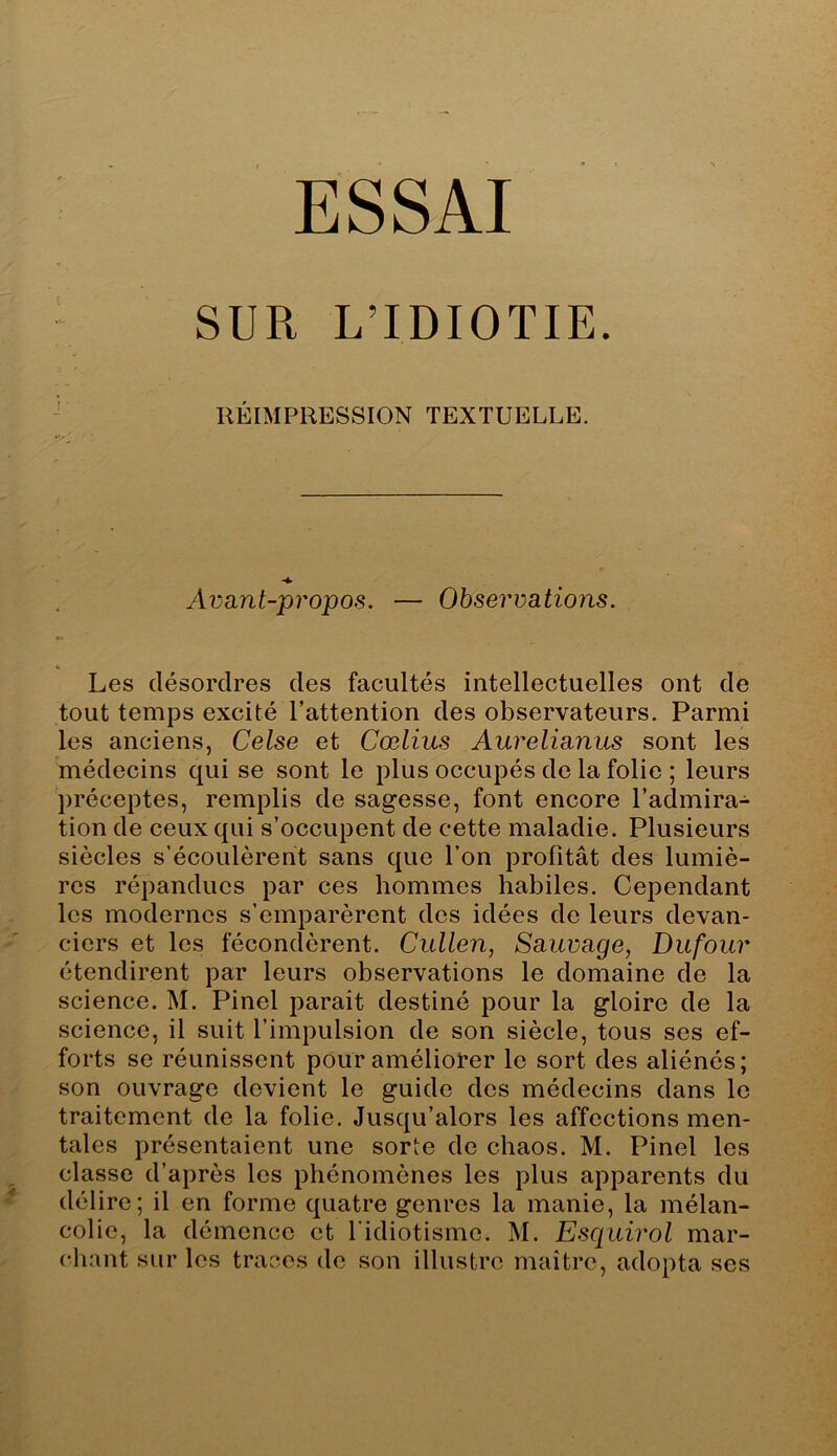 ESSAI SUR L’IDIOTIE. RÉIMPRESSION TEXTUELLE. Avant-propos. — Observations. Les désordres des facultés intellectuelles ont de tout temps excité l’attention des observateurs. Parmi les anciens, Celse et Cœlius Aurelianus sont les médecins qui se sont le plus occupés de la folie ; leurs préceptes, remplis de sagesse, font encore l’admira- tion de ceux qui s’occupent de cette maladie. Plusieurs siècles s’écoulèrent sans que l’on profitât des lumiè- res répandues par ces hommes habiles. Cependant les modernes s’emparèrent des idées de leurs devan- ciers et les fécondèrent. Cullen, Sauvage, Dufour étendirent par leurs observations le domaine de la science. M. Pinel parait destiné pour la gloire de la science, il suit l’impulsion de son siècle, tous ses ef- forts se réunissent pour améliorer le sort des aliénés; son ouvrage devient le guide des médecins dans le traitement de la folie. Jusqu’alors les affections men- tales présentaient une sorte de chaos. M. Pinel les classe d’après les phénomènes les plus apparents du délire; il en forme quatre genres la manie, la mélan- colie, la démence et l'idiotisme. M. Esquirol mar- chant sur les traces de son illustre maître, adopta ses