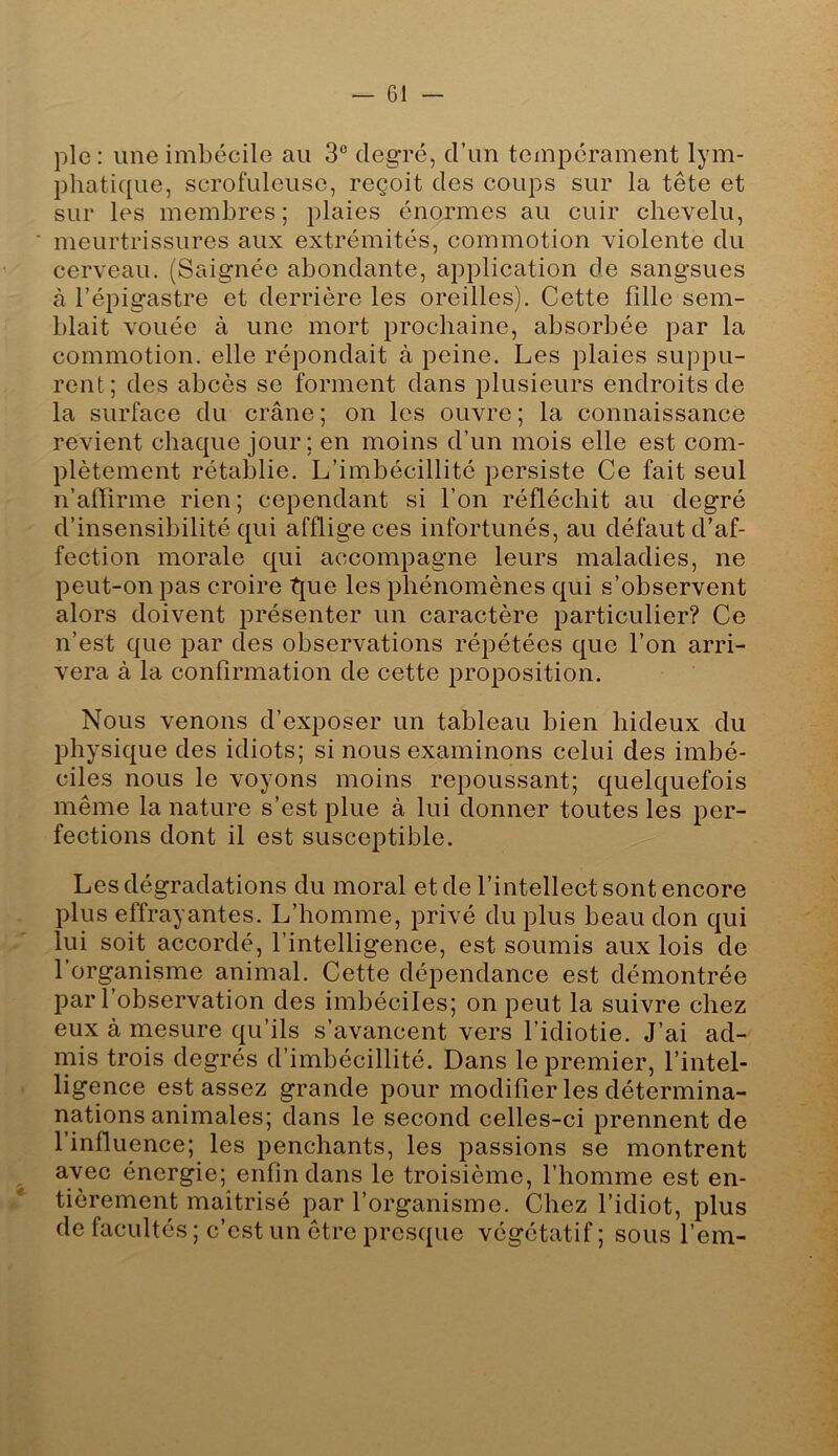 pie : une imbécile au 3° degré, d’un tempérament lym- phatique, scrofuleuse, reçoit des coups sur la tête et sur les membres; plaies énormes au cuir chevelu, ■ meurtrissures aux extrémités, commotion violente du cerveau. (Saignée abondante, application de sangsues à l’épigastre et derrière les oreilles). Cette fille sem- blait vouée à une mort prochaine, absorbée par la commotion, elle répondait à peine. Les plaies suppu- rent; des abcès se forment dans plusieurs endroits de la surface du crâne ; on les ouvre ; la connaissance revient chaque jour; en moins d’un mois elle est com- plètement rétablie. L’imbécillité persiste Ce fait seul n’affirme rien; cependant si l’on réfléchit au degré d’insensibilité qui afflige ces infortunés, au défaut d’af- fection morale qui accompagne leurs maladies, ne peut-on pas croire t{ue les phénomènes qui s’observent alors doivent présenter un caractère particulier? Ce n’est que par des observations répétées que l’on arri- vera à la confirmation de cette proposition. Nous venons d’exposer un tableau bien hideux du physique des idiots; si nous examinons celui des imbé- ciles nous le voyons moins repoussant; quelquefois même la nature s’est plue à lui donner toutes les per- fections dont il est susceptible. Les dégradations du moral et de l’intellect sont encore plus effrayantes. L’homme, privé du plus beau don qui lui soit accordé, l’intelligence, est soumis aux lois de l’organisme animal. Cette dépendance est démontrée par l’observation des imbéciles; on peut la suivre chez eux à mesure qu’ils s’avancent vers l’idiotie. J’ai ad- mis trois degrés d’imbécillité. Dans le premier, l’intel- . ligence est assez grande pour modifier les détermina- nations animales; dans le second celles-ci prennent de l’influence; les penchants, les passions se montrent avec énergie; enfin dans le troisième, l’homme est en- tièrement maîtrisé par l’organisme. Chez l’idiot, plus de facultés ; c’est un être presque végétatif ; sous l’em-