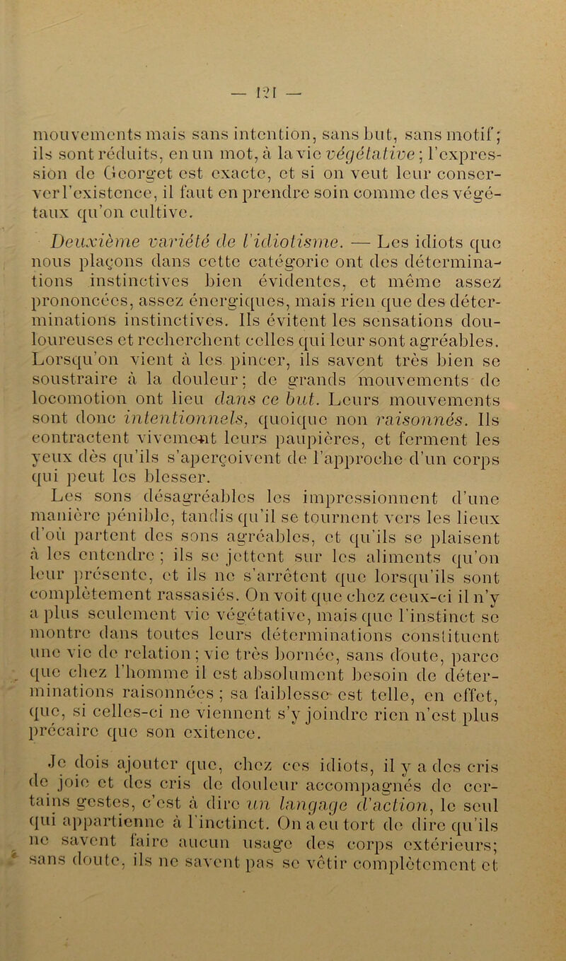 mouvements mais sans intention, sans but, sans motif; ils sont réduits, en un mot, à lavlc végétative] l’expres- sion do Oeorget est exacte, et si on veut leur conser- ver l’existence, il faut en prendre soin comme des végé- taux qu’on cultive. Deuxième variété de l’idiotisme. — Les idiots quo nous plaçons dans cette catégorie ont des détermina- tions instinctives bien évidentes, et même assez! prononcées, assez énergiques, mais rien que des déter- minations instinctives. Ils évitent les sensations dou- loureuses et recherchent colles qui leur sont agréables. Lorsqu’on vient à les pincer, ils savent très bien se soustraire à la douleur ; de grands mouvements do locomotion ont lieu dans ce but. Leurs mouvements sont donc intentionnels, quoique non raisonnés. Ils contractent viveme-nt leurs paupières, et ferment les yeux dès qu’ils s’aperçoivent de l’approche d’un corps qui peut les blesser. Les sons désagréables les impressionnent d’une manière péni])lc, tandis qu’il se tournent vers les lieux d’où partent des sons agréables, et qu’ils se plaisent «à les entendre ; ils se jettent sur les aliments qu’on leur ])résentc, et ils ne s’arrêtent que lorsqu’ils sont complètement rassasiés. On voit que chez ceux-ci il n’y a plus seulement vie végétative, mais que l’instinct se montre dans toutes leurs déterminations constituent une vie de relation ; vie très bornée, sans doute, parce que chez l’homme il est absolument besoin de déter- minations raisonnées ; sa faiblesse est telle, en effet, que, si celles-ci ne viennent s’y joindre rien n’est plus précaire que son cxitence. Je (lois ajouter c{uc, chez ces idiots, il y a des cris de joie et des cris de douleur accompagnés de cer- tains gestes, c’est à dire un langage d'actioîi, le seul ([ui a})partiennc à 1 inctinct. On a eu tort de dire c|u’ils ne savent laire aucun usag’o des corps extérieurs; sans doute, ils ne savent pas se vêtir complètement et