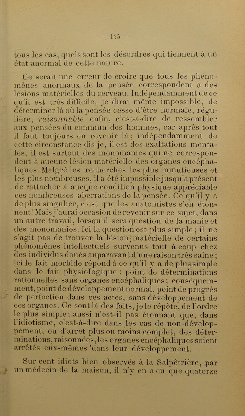1-25 tous les cas, quels sont les désordres qui tiennent à un état anormal de cette nature. Ce serait une erreur de croire que tous les phéno- mènes anormaux do la pensée correspondent à des lésions matérielles du cerveau. Indépendamment de ce qu’il est très dilTicile, je dirai même impossible, de déterminer là où la pensée cesse d’être normale, régu- lière, Tiiisonncible enfin, c’est-à-dire de ressembler aux pensées du commun des hommes, car après tout il faut toujours en revenir là ; indépendamment do cette circonstance dis-je, il est des exaltations menta- les, il est surtout des monomanies qui ne correspon- dent à aucune lésion matérielle des organes encépha- liques. Malgré les recherches les plus minutieuses et les plus nombreuses, il a été impossible jusqu’àprésent do rattacher à aucune condition physique appréciable ces nombreuses aberrations de la pensée. Ce qu’il y a déplus singulier, c’est que les anatomistes s’en éton- nent! Mais j’aurai occasion de revenir sur ce sujet, dans un autre travail, lorsqu’il sera question de la manie et des monomanies. Ici la question est plus simple; il ne s’agit pas de trouver la lésion ■ matérielle de certains phénomènes intellectuels survenus tout à coup chez des individus doués auparavant d’une raison très saine ; ici le fait morbide répond à ce qu’il y a de plus simple dans le fait physiologique : point de déterminations rationnelles sans organes encéphaliques ; conséquem- ment, point de développement normal, point de progrès • ' de perfection dans ces actes, sans développement de ces organes. Ce sont là des faits, je le répète, de l’ordre le plus simple; aussi n’est-il pas étonnant que, dans 1 idiotisme, c’est-à-dire dans les cas de non-dévelop- pement, ou d’arrêt plus ou moins complet, des déter- minations, raisonnées, les organes encéphaliques soient arrêtés eux-mêmes 'dans leur développement. Sur cent idiots bien observés à la Salpêtrière, par ■f un médecin de la maison, il n’y en a eu que quatorze