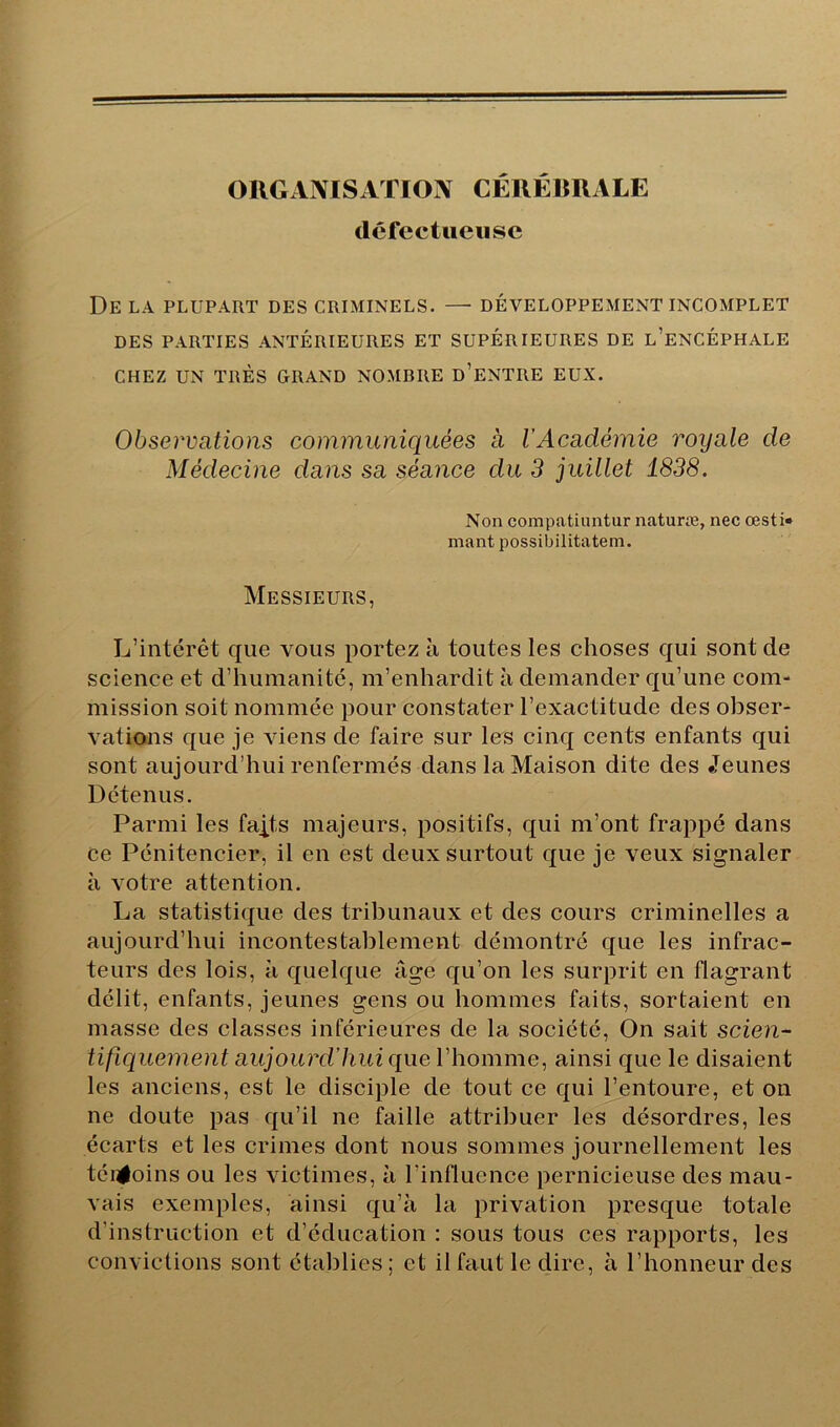 ORGANISATION CÉRÉRRALE défectueuse De la plupart des criminels. — développement incomplet DES PARTIES ANTÉRIEURES ET SUPÉRIEURES DE l’eNCÉPHALE CHEZ UN TRÈS GRAND NOMRRE d’eNTRE EUX. Observations communiquées a l’Académie royale de Médecine dans sa séance du 3 juillet 1838. Non compatiuntur naturæ, nec œsti» niant possibilitatem. Messieurs, L’intérêt que vous portez h toutes les choses qui sont de science et d’humanité, m’enhardit à demander qu’une com- mission soit nommée pour constater l’exactitude des obser- vations que je viens de faire sur les cinq cents enfants qui sont aujourd’hui renfermés dans la Maison dite des Jeunes Détenus. Parmi les fajts majeurs, positifs, qui m’ont frappé dans ce Pénitencier, il en est deux surtout que je veux signaler à votre attention. La statistique des tribunaux et des cours criminelles a aujourd’hui incontestablement démontré que les infrac- teurs des lois, à quelque âge qu’on les surprit en flagrant délit, enfants, jeunes gens ou hommes faits, sortaient en masse des classes inférieures de la société. On sait scien- tifiquement aujourd’hui que l’homme, ainsi que le disaient les anciens, est le disciple de tout ce qui l’entoure, et on ne doute pas qu’il ne faille attribuer les désordres, les écarts et les crimes dont nous sommes journellement les téiiÉoins ou les victimes, à l’influence pernicieuse des mau- vais exemples, ainsi qu’à la privation presque totale d’instruction et d’éducation ; sous tous ces rapports, les convictions sont établies; et il faut le dire, à l’honneur des