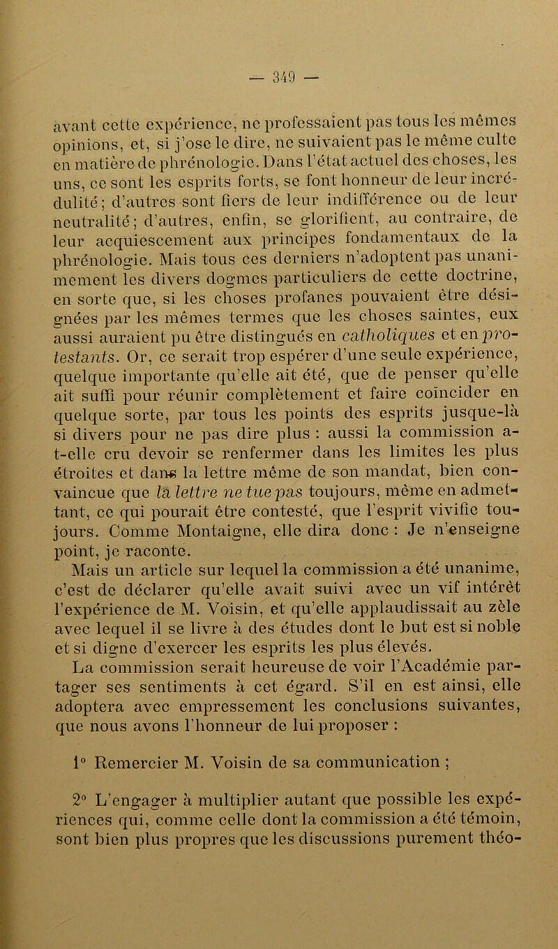 avant ccttc expérience, ne professaient pas tous les mêmes opinions, et, si j’ose le dire, ne suivaient pas le même culte en matière de phrénologie. Dans l’état actuel des choses, les uns, ce sont les esprits forts, se font honneur de leur incré- dulité ; d’autres sont fiers de leur indifférence ou de leur neutralité; d’autres, enfin, se glorifient, au contraire, de leur acquiescement aux principes fondamentaux de la phrénologie. Mais tous ces derniers n’adoptent pas unani- mement les divers dogmes particuliers de cette doctrine, en sorte que, si les choses profanes pouvaient être dési- gnées par les mêmes termes que les choses saintes, eux aussi auraient pu être distingués en catholiques et en p?’0- testants. Or, ce serait trop espérer d’une seule expérience, quelque importante qu’elle ait été, que de penser qu’elle ait suffi pour réunir complètement et faire coïncider en quelque sorte, par tous les points des esprits jusque-la si divers pour ne pas dire plus ; aussi la commission a- t-elle cru devoir se renfermer dans les limites les plus étroites et dan« la lettre même de son mandat, bien con- vaincue que la lettre ne tue pas toujours, même en admet- tant, ce qui pourait être contesté, que l’esprit vivifie tou- jours. Comme Montaigne, elle dira donc : Je n’enseigne point, je raconte. Mais un article sur lequel la commission a été unanime, c’est de déclarer qu’elle avait suivi avec un vif intérêt l’expérience de M. Voisin, et qu’elle applaudissait au zèle avec lequel il se livre à des études dont le but est si noble et si digne d’exercer les esprits les plus élevés. La commission serait heureuse de voir l’Académie par- tager ses sentiments à cet égard. S’il en est ainsi, elle adoptera avec empressement les conclusions suivantes, que nous avons l’honneur de lui proposer : 1® Remercier M. Voisin de sa communication ; 2° L’engager à multiplier autant que possible les expé- riences qui, comme celle dont la commission a été témoin, sont bien plus propres que les discussions purement théo-