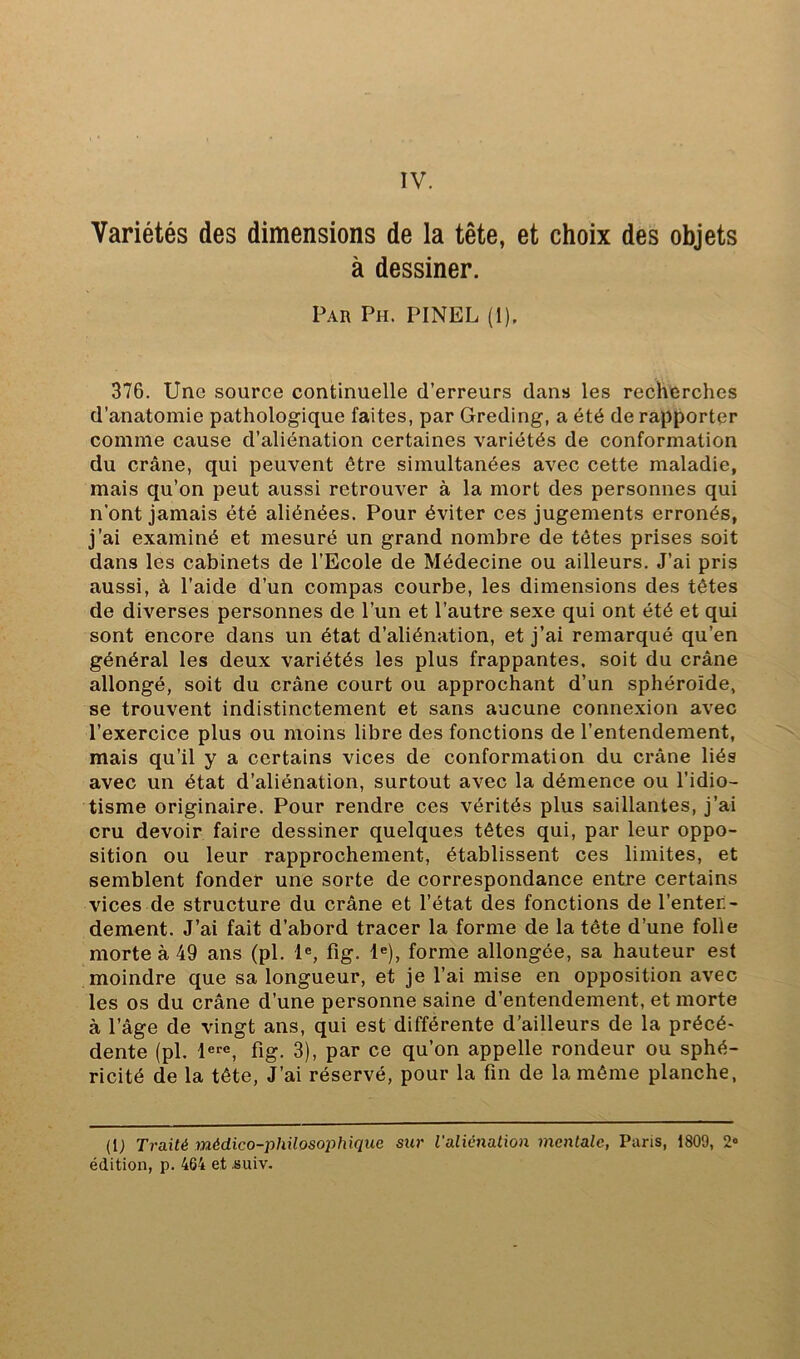 Variétés des dimensions de la tête, et choix des objets à dessiner. Par Ph. PINEL (1). 376, Une source continuelle d’erreurs dans les recherches d’anatomie pathologique faites, par Greding, a été de rapporter comme cause d’aliénation certaines variétés de conformation du crâne, qui peuvent être simultanées avec cette maladie, mais qu’on peut aussi retrouver à la mort des personnes qui n’ont jamais été aliénées. Pour éviter ces jugements erronés, j’ai examiné et mesuré un grand nombre de têtes prises soit dans les cabinets de l’Ecole de Médecine ou ailleurs. J’ai pris aussi, à l’aide d’un compas courbe, les dimensions des têtes de diverses personnes de l’un et l’autre sexe qui ont été et qui sont encore dans un état d’aliénation, et j’ai remarqué qu’en général les deux variétés les plus frappantes, soit du crâne allongé, soit du crâne court ou approchant d’un sphéroïde, se trouvent indistinctement et sans aucune connexion avec l’exercice plus ou moins libre des fonctions de l’entendement, mais qu’il y a certains vices de conformation du crâne liés avec un état d’aliénation, surtout avec la démence ou l’idio- tisme originaire. Pour rendre ces vérités plus saillantes, j’ai cru devoir faire dessiner quelques têtes qui, par leur oppo- sition ou leur rapprochement, établissent ces limites, et semblent fonder une sorte de correspondance entre certains vices de structure du crâne et l’état des fonctions de l’enten- dement. J’ai fait d’abord tracer la forme de la tête d’une folle morte à 49 ans (pl. 1«, fîg. 1®), forme allongée, sa hauteur est moindre que sa longueur, et je l’ai mise en opposition avec les os du crâne d’une personne saine d’entendement, et morte à l’âge de vingt ans, qui est différente d’ailleurs de la précé- dente (pl. l®*'®, fig. 3), par ce qu’on appelle rondeur ou sphé- ricité de la tête. J’ai réservé, pour la fin de la même planche, (U Traité médico-philosophique sur ialiéiiation mentale, Paris, 1809, 2« édition, p. 464 et .suiv.