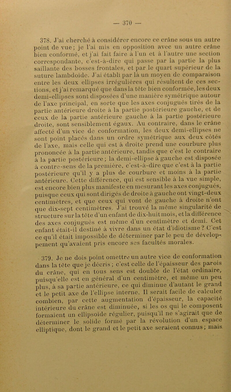 378. J’ai cherché à considérer encore ce crâne sous un autre point de vue; je l’ai mis en opposition avec un autre crâne bien conformé, et j’ai fait faire à l un et à l’autre une section correspondante, c’est-à-dire qui passe par la partie la plus saillante dos bosses frontales, et par le quart supérieur de la suture lambdoïde. J’ai établi par là un moyen de comparaison entre les deux ellipses irrégulières qui résultent de ces sec- tions, et j’ai remarqué que dansla tête bien conformée, lesdeux demi-ellipses sont disposées d’une manière symétrique autour de l’axe principal, en sorte que les axes conjugués tirés de la partie antérieure droite à la partie postérieure gauche, et de ceux de la partie antérieure gauche à la partie postérieure droite, sont sensiblement égaux. Au contraire, dans le crâne affecté d’un vice de conformation, les deux demi-ellipses ne sont point placés dans un ordre symétrique aux deux côtés de l’axe, mais celle qui est à droite prend une courbure plus prononcée à la partie antérieure, tandis que c’est le contraire à la partie postérieure ; la demi-ellipse à gauche est dispo.sée à contre-sens de la première, c’est-à-dire que c’est à la partie postérieure qu’il y a plus de courbure et moins à la partie antérieure. Cette différence, qui est sensible à la vue simple, est encore bien plus manifeste en mesurant les axes conjugués, puisque ceux qui sont dirigés de droite à gauche ont vingt-deux centimètres, et que ceux qui vont de gauche à droite n’ont que dix-sept centimètres. J’ai trouvé la même singularité de structure sur la tète d’un enfant de dix-huit mois, et la différence des axes conjugués est même d’un centimètre et demi. Cet enfant était-il destiné à vivre dans un état d’idiotisme? C’est ce qu’il était impossible de déterminer par le peu de dévelop- pement qu’avaient pris encore ses facultés moi aies. 379. Je ne dois point omettre un autre vice de conformation dans la tête que je décris ; c’est celle de l’épaisseur des parois du crâne, qui en tous sens est double do l’état ordinaire, puisqu’elle est en général d’un centimètre, et même un peu plus, à sa partie antérieure, ce qui diminue d’autant le grand et le petit axe de l’ellipse interne. Il serait facile de calculer combien, par cette augmentation d’épaisseur, la capacité intérieure du crâne est diminuée, si les os qui le composent formaient un ellipsoïde régulier, puisqu’il ne s’agirait que de déterminer le solide formé par la révolution d’un, espace elliptique, dont le grand et le petit axe seraient connus; mais