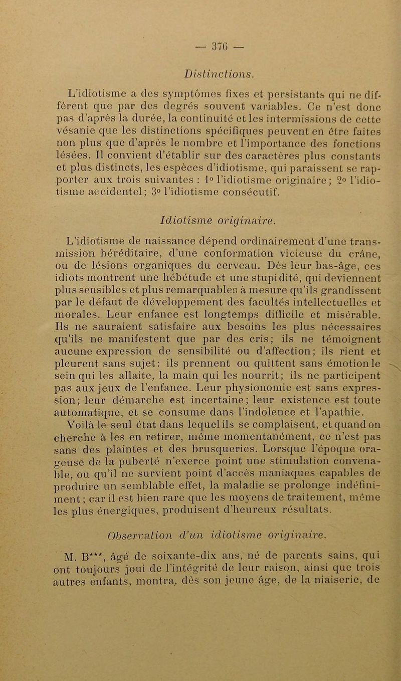 Distinctions. L’idiotisme a des symptômes fixes et persistants qui ne dif- fèrent que par des degrés souvent variables. Ce n’est donc pas d’après la durée, la continuité et les intermissions de cette vésanie que les distinctions spécifiques peuvent en être faites non plus que d’après le nombre et l’importance des fonctions lésées. Il convient d’établir sur des caractères plus constants et plus distincts, les espèces d’idiotisme, qui paraissent se rap- porter aux trois suivantes : 1° l’idiotisme originaire; 2° l’idio- tisme accidentel; 3° l’idiotisme consécutif. Idiotisme originaire. L’idiotisme de naissance dépend ordinairement d’une trans- mission héréditaire, d’une conformation vicieuse du crâne, ou de lésions organiques du cerveau. Dès leur bas-âge, ces idiots montrent une hébétude et une stupidité, qui deviennent plus sensibles et plus remarquables à mesure qu’ils grandissent par le défaut de développement des facultés intellectuelles et morales. Leur enfance est longtemps difficile et misérable. Ils ne sauraient satisfaire aux besoins les plus nécessaires qu’ils ne manifestent que par des cris; ils ne témoignent aucune expression de sensibilité ou d’affection; ils rient et pleurent sans sujet: ils prennent ou quittent sans émotion le sein qui les allaite, la main qui les nourrit; ils ne participent pas aux jeux de l’enfance. Leur physionomie est sans expres- sion; leur démarche est incertaine; leur existence est toute automatique, et se consume dans l’indolence et l’apathie. Voilà le seul état dans lequel ils se complaisent, et quand on cherche à les en retirer, môme momentanément, ce n’est pas sans des plaintes et des brusqueries. Lorsque l’époque ora- geuse de la puberté n’exerce point une stimulation convena- ble, ou qu’il ne survient point d’accès maniaques capables de produire un semblable effet, la maladie se prolonge indéfini- ment; car il est bien rare que les moyens de traitement, même les plus énergiques, produisent d’heureux résultats. Observation d’un idiotisme originaire. M. B***, âgé de soixante-dix ans, né de parents sains, qui ont toujours joui de l’intégrité de leur raison, ainsi que trois autres enfants, montra, dès son jeune âge, de la niaiserie, de