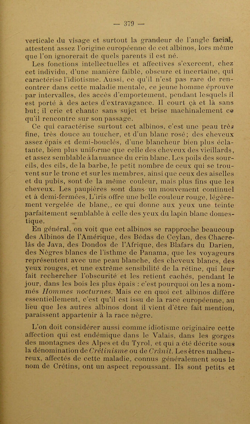 verticale du visage et surtout la grandeur de l’angle facial, attestent assez l’origine européenne de cet albinos, lors même que l’on ignorerait de quels parents il est né. Les fonctions intellectuelles et affectives s’exercent, chez cet individu, d’une manière faible, obscure et incertaine, qui caractérise l’idiotisme. Aussi, ce qu’il n’est pas rare de ren- contrer dans cette maladie mentale, ce jeune homme éprouve par intervalles, des accès d’emportement, pendant lesquels il est porté à des actes d’extravagance. Il court çà et là sans but; il crie et chante sans sujet et brise machinalement ce qu’il rencontre sur son passage. Ce qui caractérise surtout cet albinos, c’est une peau très fine, très douce au toucher, et d’un blanc rosé; des cheveux assez épais et demi-bouclés, d’une blancheur bien plus écla- tante, bien plus uniforme que celle des cheveux des vieillards, et assez semblable à la nuance du crin blanc. Les poils des sour- cils, des cils, de la barbe, le petit nombre de ceux qui se trou- vent sur le tronc et sur les membres, ainsique ceux des aiselles et du pubis, sont de la môme couleur, mais plus fins que les cheveux. Les paupières sont dans un mouvement continuel et à demi-fermées, L’iris offre une belle couleur rouge, légère- ment vergelée de blanc,, ce qui donne aux yeux une teinte parfaitement semblable à celle des yeux du lapin blanc domes- tique. En général, on voit que cet albinos se rapproche beaucoup des Albinos de l’Amérique, des Bédas de Ceylan, des Chacre- lâs de Java, des Dondos de l’Afrique, des Blafars du Darien, des Nègres blancs de l’isthme de Panama, que les voyageurs représentent avec une peau blanche, des cheveux blancs, des yeux rouges, et une extrême sensibilité de la rétine, qui leur fait rechercher l’obscurité et les retient cachés, pendant le jour, dans les bois les plus épais : c’est pourquoi on les a nom- més Hommes nocturnes. Mais ce en quoi cet albinos diffère essentiellement, c’est qu’il est issu de la race européenne, au lieu que les autres albinos dont il vient d’être fait mention, paraissent appartenir à la race nègre. L’on doit considérer aussi comme idiotisme originaire cette affection qui est endémique dans le Valais, dans les gorges des montagnes des Alpes et du Tyrol, et qui a été décrite sous la dénomination de Crétinisme ou de Crânit. Les êtres malheu- reux, affectés de cette maladie, connus généralement sous le nom de Crétins, ont un aspect repoussant. Ils sont petits et