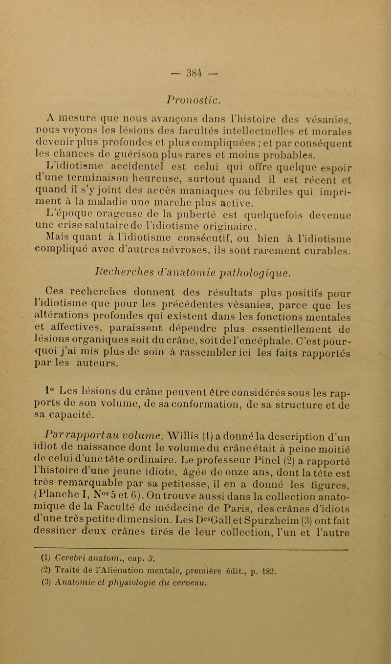 Pronostic. A mesure que nous avançons dans l’histoire des vésanies, nous voyons les lésions des facultés intellectuelles et morales devenir plus profondes et plus compliquées ; et par conséquent les chances de guérison plus rares et moins probables. L’idiotisme accidentel est celui qui offre quelque espoir d une terminaison heureuse, surtout quand il est récent et quand il s’y joint des accès maniaques ou fébriles qui impri- ment à la maladie une marche plus active. L époque orageuse de la puberté est quelquefois devenue une crise salutaire de l’idiotisme originaire. Mais quant à l’idiotisme consécutif, ou bien à l’idiotisme compliqué avec d’autres névroses, ils sont rarement curables. Recherches d'anatomie pathologique. Ces recherches donnent des résultats plus positifs pour l’idiotisme que pour les précédentes vésanies, parce que les altérations profondes qui existent dans les fonctions mentales et affectives, paraissent dépendre plus essentiellement de lésions organiques soit du crâne, soit de l’encéphale. C’est pour- quoi j ai mis plus de soin à rassembler ici les faits rapportés par les auteurs. 1° Les lésions du crâne peuvent être considérés sous les rap- ports de son volume, de sa conformation, de sa structure et de sa capacité. Parrapportau volume. Willis (1) a donné la description d’un idiot de naissance dont le volume du crâne était à peine moitié de celui d’une tête ordinaire. Le professeur Pinel (2) a rapporté l’histoire d’une jeune idiote, âgée de onze ans, dont la tête est très remarquable par sa petitesse, il en a donné les figures, ( Planche I, N°®5 et 6). On trouve aussi dans la collection anato- mique de la Faculté de médecine de Paris, des crânes d’idiots d une très petite dimension. Les D^’^Gall etSpurzheim (3) ont fait dessiner deux crânes tirés de leur collection, l’un et l’autre (U Cerebri anatom., cap. 3. (2) Traité de l’Aliénation mentale, première édit., p. 182. (3) Anatomie et physiologie du cerveau.