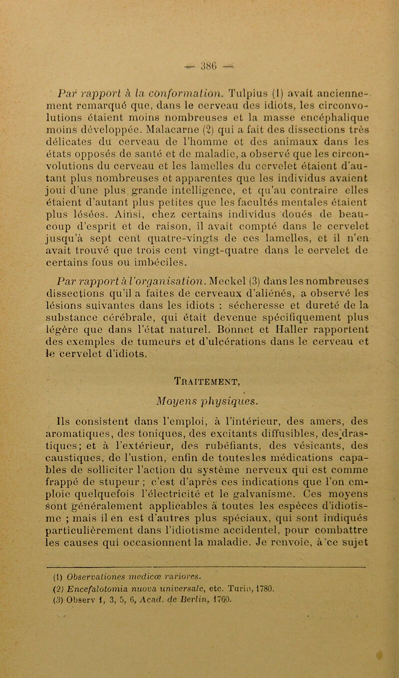 — 38Ü — Par rapport à la conformation. Tulpius (1) avait ancienne- ment remarqué que, dans le cerveau des idiots, les circonvo- lutions étaient moins nombreuses et la masse encéphalique moins développée. Malacarne (2) qui a fait des dissections très délicates du cerveau de l’homme ot des animaux dans les états opposés de santé et de maladie, a observé que les circon- volutions du cerveau et les lamelles du cervelet étaient d’au- tant plus nombreuses et apparentes que les individus avaient joui d’une plus grande intelligence, et qu’au contraire elles étaient d’autant plus petites que les facultés mentales étaient plus lésées. Ainsi, chez certains individus doués de beau- coup d’esprit et de raison, il avait compté dans le cervelet jusqu’à sept cent quatre-vingts de ces lamelles, et il n'en avait trouvé que trois cent vingt-quatre dans le cervelet de certains fous ou imbéciles. Par rapport à l’organisation. Meckel (3) dans les nombreuses dissections qu’il a faites de cerveaux d’aliénés, a observé les lésions suivantes dans les idiots : sécheresse et dureté de la substance cérébrale, qui était devenue spécifiquement plus légère que dans l’état naturel. Bonnet et Haller rapportent des exemples de tumeurs et d’ulcérations dans le cerveau et le cervelet d’idiots. Traitement, Moyens physiques. Ils consistent dans l’emploi, à l’intérieur, des amers, des aromatiques, des toniques, des excitants diffusibles, des^dras- tiques; et à l’extérieur, des rubéfiants, des vésicants, des caustiques, de l’ustion, enfin de toutes les médications capa- bles de solliciter l’action du système nerveux qui est comme frappé de stupeur ; c’est d’après ces indications que l’on em- ploie quelquefois l’électricité et le galvanisme. Ces moyens sont généralement applicables a toutes les espèces d’idiotis- me ; mais il en est d’autres plus spéciaux, qui sont indiqués particulièrement dans l’idiotisme accidentel, pour combattre les causes qui occasionnent la maladie. Je renvoie, à‘ce sujet (1) ObservaLiones mcdicœ rariores. (2) Encefalotomia. nuova universale, etc. Tarin, 1780.