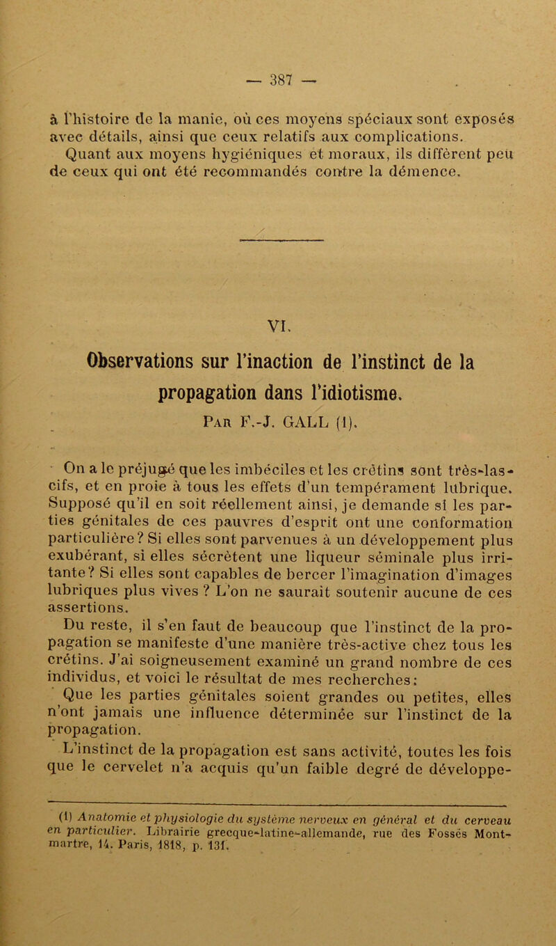 à riiistoire de la manie, où ces moyens spéciaux sont exposés avec détails, ainsi que ceux relatifs aux complications, Quant aux moyens hygiéniques et moraux, ils diffèrent peü de ceux qui ont été recommandés contre la démence. VI, Observations sur l’inaction de l’instinct de la propagation dans l’idiotisme. Par P.-J. GALL (1). ■ On a le préjugé que les imbéciles et les crétins sont très-las- cifs, et en proie à tous les effets d’un tempérament lubrique. Supposé qu’il en soit réellement ainsi, je demande si les par- ties génitales de ces pauvres d’esprit ont une conformation particulière? Si elles sont parvenues à un développement plus exubérant, si elles sécrètent une liqueur séminale plus irri- tante? Si elles sont capables de bercer l’imagination d’images lubriques plus vives ? L’on ne saurait soutenir aucune de ces assertions. Du reste, il s’en faut de beaucoup que l’instinct de la pro- pagation se manifeste d’une manière très-active chez tous les crétins. J’ai soigneusement examiné un grand nombre de ces individus, et voici le résultat de mes recherches: Que les parties génitales soient grandes ou petites, elles n’ont jamais une influence déterminée sur l’instinct de la propagation. L’instinct de la propagation est sans activité, toutes les fois que le cervelet n’a acquis qu’un faible degré de développe- (^) Anatomie et physiologie du système nerveux en général et du cerveau en particulier. Librairie grecque-latine^alleinande, rue des Fossés Mont- martre, 14. Paris, 1818, p. 131.