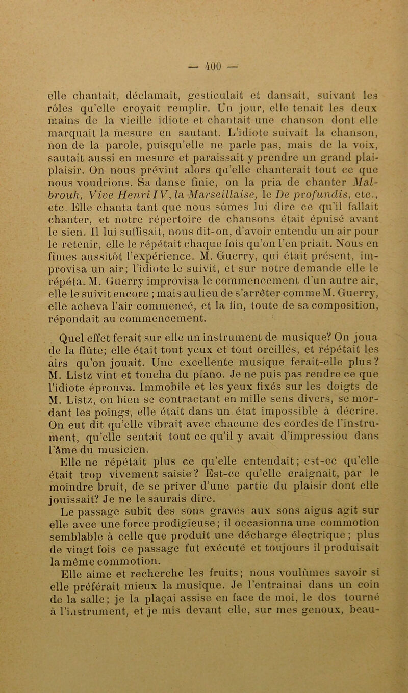 — 4UU — elle chantait, déclamait, ;,^csticulait et dansait, suivant les rôles qu’elle croyait remplir. Un jour, elle tenait les deux mains de la vieille idiote et chantait une chanson dont elle marquait la mesure en sautant. L’idiote suivait la chanson, non de la parole, puisqu’elle ne parle pas, mais de la voix, sautait aussi en mesure et paraissait y prendre un grand plai- plaisir. On nous prévint alors qu’elle chanterait tout ce que nous voudrions. Sa danse finie, on la pria de chanter Mal- brouk, Vive Henri IV, la Marseillaise, le De iivofundis, etc., etc. Elle chanta tant que nous sûmes lui dire ce qu’il fallait chanter, et notre répertoire de chansons était épuisé avant le sien. Il lui suffisait, nous dit-on, d’avoir entendu un air pour le retenir, elle le répétait chaque fois qu’on l’en priait. Nous en fîmes aussitôt l’expérience. M. Guerry, qui était présent, im- provisa un air; l’idiote le suivit, et sur notre demande elle le répéta, M. Guerry improvisa le commencement d’un autre air, elle le suivit encore ; mais au lieu de s’arrêter comme M. Guerry, elle acheva l’air commeneé, et la fin, toute de sa composition, répondait au commencement. Quel effet ferait sur elle un instrument de musique? On Joua de la flûte; elle était tout yeux et tout oreilles, et répétait les airs qu’on jouait. Une excellente musique ferait-elle plus? M. Listz vint et toucha du piano. Je ne puis pas rendre ce que l’idiote éprouva. Immobile et les yeux fixés sur les doigts de M. Listz, ou bien se contractant en mille sens divers, se mor- dant les poings, elle était dans un état impossible à décrire. On eut dit qu’elle vibrait avec chacune des cordes de l’instru- ment, qu’elle sentait tout ce qu’il y avait d’impressiou dans l’àme du musicien. Elle ne répétait plus ce qu’elle entendait ; est-ce qu’elle était trop vivement saisie ? Est-ce qu’elle craignait, par le moindre bruit, de se priver d’une partie du plaisir dont elle jouissait? Je ne le saurais dire. Le passage subit des sons graves aux sons aigus agit sur elle avec une force prodigieuse; il occasionna une commotion semblable à celle que produit une décharge électrique ; plus de vingt fois ce passage fut exécuté et toujours il produisait la môme commotion. Elle aime et recherche les fruits ; nous voulûmes savoir si elle préférait mieux la musique. Je l’entrainai dans un coin de la salle; je la plaçai assise en face de moi, le dos tourné k l’instrument, et je mis devant elle, sur mes genoux, beau-