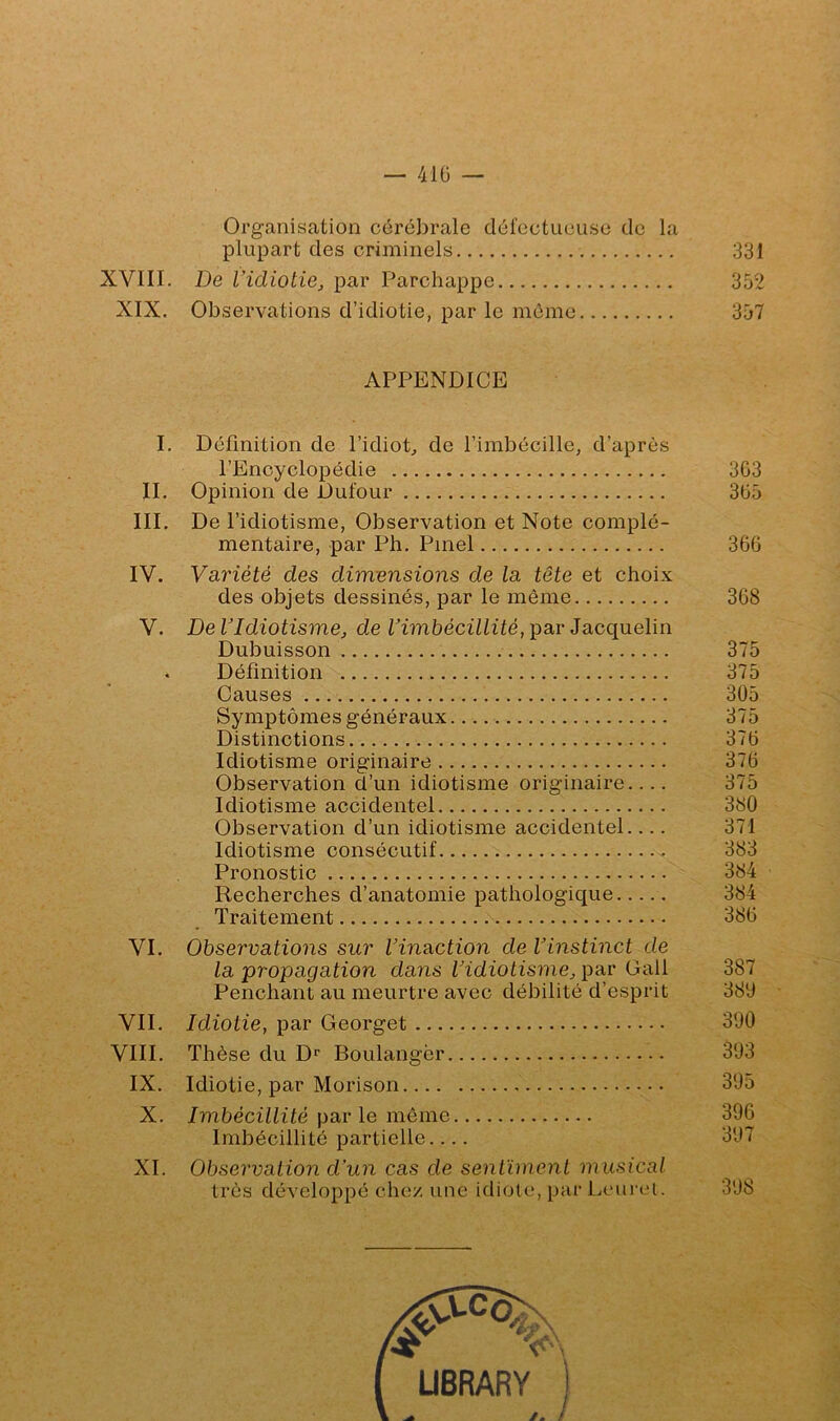 — 41Ü — Organisation cérébrale dércctucuso de la plupart des criminels 331 XVIII. De l’idiotie^ par Parchappe 352 XIX. Observations d’idiotie, par le mémo 357 APPENDICE I. Définition de l’idiot^ de l’imbécille, d’après l’Encyclopédie 3G3 IL Opinion de Dufour 3ü5 III, De l’idiotisme, Observation et Note complé- mentaire, par Ph. Pinel 366 IV. Variété des dimensions de la tête et choix des objets dessinés, par le même 368 V. De VIdiotisme, de Vimbécillité, par Jacquelin Dubuisson 375 Définition 375 Causes 305 Symptômes généraux 375 Distinctions 376 Idiotisme originaire 376 Observation d’un idiotisme originaire.... 375 Idiotisme accidentel 380 Observation d’un idiotisme accidentel 371 Idiotisme consécutif 383 Pronostic 384 Recherches d’anatomie pathologique 384 Traitement 386 VI, Observations sur Vinaction de Vinstinct de la propagation dans l'idiotisme, par Gall 387 Penchant au meurtre avec débilité d’esprit 380 VII. Idiotie, par Georget 390 VIII. Thèse du D'’ Boulanger 303 IX. Idiotie, par Morison 305 X. Imbécillité par le même 396 Imbécillité partielle.... 307 XI. Observation d'un cas de sentiment musical très développé chez une idiote, par Leunu. 308