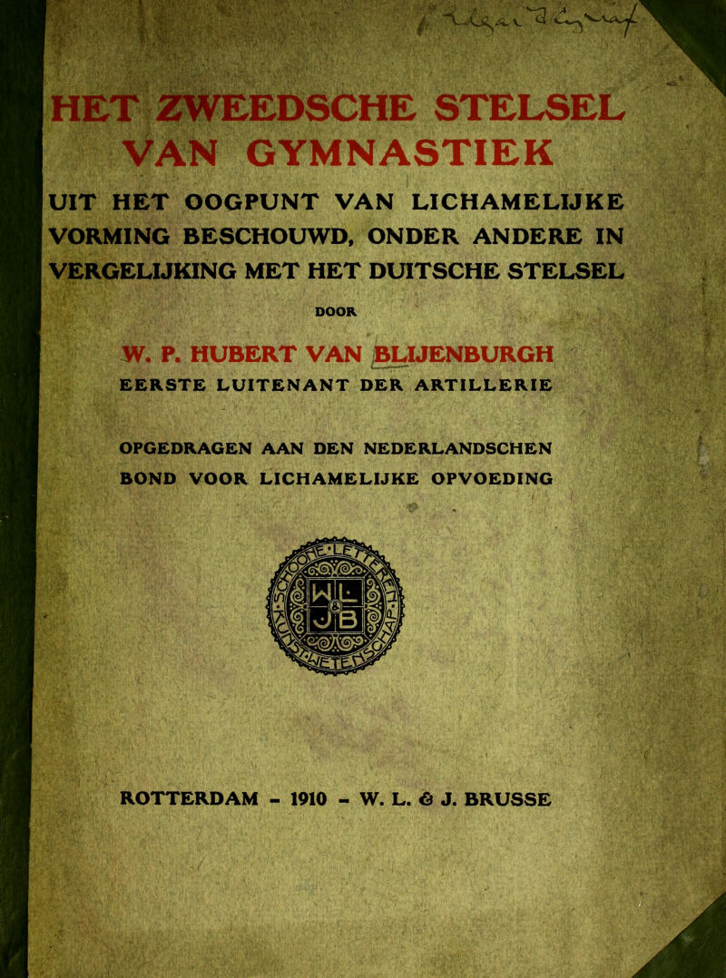HE^ i^EEDSCHE STELSEL VAN GYMNASTIEK UIT HET OOGPUNT VAN LICHAMELIJKE VORMING BESCHOUWD, ONDER ANDERE IN VERGELIJKING MET HET DUITSCHE STELSEL DOOR W, P. HUBERT VAN BLIJENBURGH EERSTE LUITENANT DER ARTILLERIE OPGEDRAGEN AAN DEN NEDERLANDSCHEN BOND VOOR LICHAMELIJKE OPVOEDING ROTTERDAM - 1910 - W. L. 6 J. BRUSSE /