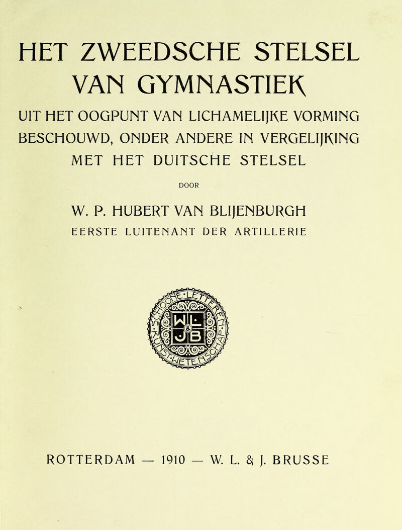 HET ZWEEDSCHE STELSEL VAN GYMNASTIEK UIT HET OOGPUNT VAN LICHAMELIjKE VORMING BESCHOUWD, ONDER ANDERE IN VERGELljRlNG MET HET DUITSCHE STELSEL DOOR W. P. HUBERT VAN BLI)ENBURGH EERSTE LUITENANT DER ARTILLERIE ROTTERDAM — 1910 — W. L 8( ). BRUSSE