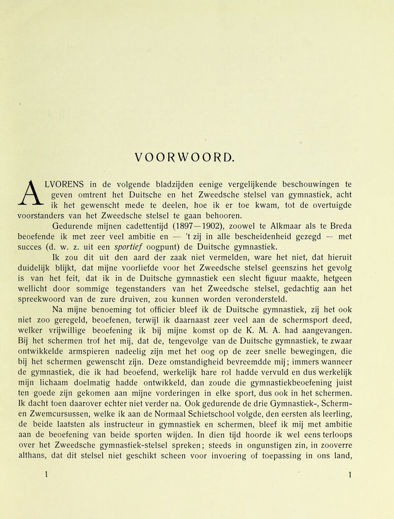 VOORWOORD. Alvorens in de volgende bladzijden eenige vergelijkende beschouwingen te geven omtrent het Duitsche en het Zweedsche stelsel van gymnastiek, acht ik het gewenscht mede te deelen, hoe ik er toe kwam, tot de overtuigde voorstanders van het Zweedsche stelsel te gaan behooren. Gedurende mijnen cadettentijd (1897—1902), zoowel te Alkmaar als te Breda beoefende ik met zeer veel ambitie en — ’t zij in alle bescheidenheid gezegd — met succes (d. w. z. uit een sportief oogpunt) de Duitsche gymnastiek. Ik zou dit uit den aard der zaak niet vermelden, ware het niet, dat hieruit duidelijk blijkt, dat mijne voorliefde voor het Zweedsche stelsel geenszins het gevolg is van het feit, dat ik in de Duitsche gymnastiek een slecht figuur maakte, hetgeen wellicht door sommige tegenstanders van het Zweedsche stelsel, gedachtig aan het spreekwoord van de zure druiven, zou kunnen worden verondersteld. Na mijne benoeming tot officier bleef ik de Duitsche gymnastiek, zij het ook niet zoo geregeld, beoefenen, terwijl ik daarnaast zeer veel aan de schermsport deed, welker vrijwillige beoefening ik bij mijne komst op de K. M. A. had aangevangen. Bij het schermen trof het mij, dat de, tengevolge van de Duitsche gymnastiek, te zwaar ontwikkelde armspieren nadeelig zijn met het oog op de zeer snelle bewegingen, die bij het schermen gewenscht zijn. Deze omstandigheid bevreemdde mij; immers wanneer de gymnastiek, die ik had beoefend, werkelijk hare rol hadde vervuld en dus werkelijk mijn lichaam doelmatig hadde ontwikkeld, dan zoude die gymnastiekbeoefening juist ten goede zijn gekomen aan mijne vorderingen in elke sport, dus ook in het schermen. Ik dacht toen daarover echter niet verder na. Ook gedurende de drie Gymnastiek-, Scherm- en Zwemcursussen, welke ik aan de Normaal Schietschool volgde, den eersten als leerling, de beide laatsten als Instructeur in gymnastiek en schermen, bleef ik mij met ambitie aan de beoefening van beide sporten wijden. In dien tijd hoorde ik wel eens terloops over het Zweedsche gymnastlek-stelsel spreken; steeds in ongunstigen zin, in zooverre althans, dat dit stelsel niet geschikt scheen voor invoering of toepassing in ons land.