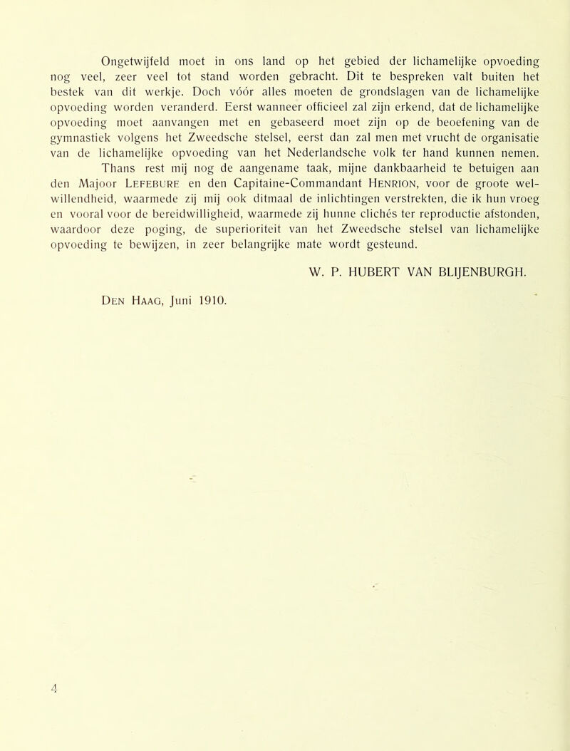 Ongetwijfeld moet in ons land op het gebied der lichamelijke opvoeding nog veel, zeer veel tot stand worden gebracht. Dit te bespreken valt buiten het bestek van dit werkje. Doch vóór alles moeten de grondslagen van de lichamelijke opvoeding worden veranderd. Eerst wanneer officieel zal zijn erkend, dat de lichamelijke opvoeding moet aanvangen met en gebaseerd moet zijn op de beoefening van de gymnastiek volgens het Zweedsche stelsel, eerst dan zal men met vrucht de organisatie van de lichamelijke opvoeding van het Nederlandsche volk ter hand kunnen nemen. Thans rest mij nog de aangename taak, mijne dankbaarheid te betuigen aan den Majoor Lefebure en den Capitaine-Commandant Henrion, voor de groote wel- willendheid, waarmede zij mij ook ditmaal de inlichtingen verstrekten, die ik hun vroeg en vooral voor de bereidwilligheid, waarmede zij hunne clichés ter reproductie afstonden, waardoor deze poging, de superioriteit van het Zweedsche stelsel van lichamelijke opvoeding te bewijzen, in zeer belangrijke mate wordt gesteund. W. P. HUBERT VAN BLIJENBURGH. Den Haag, Juni 1910.