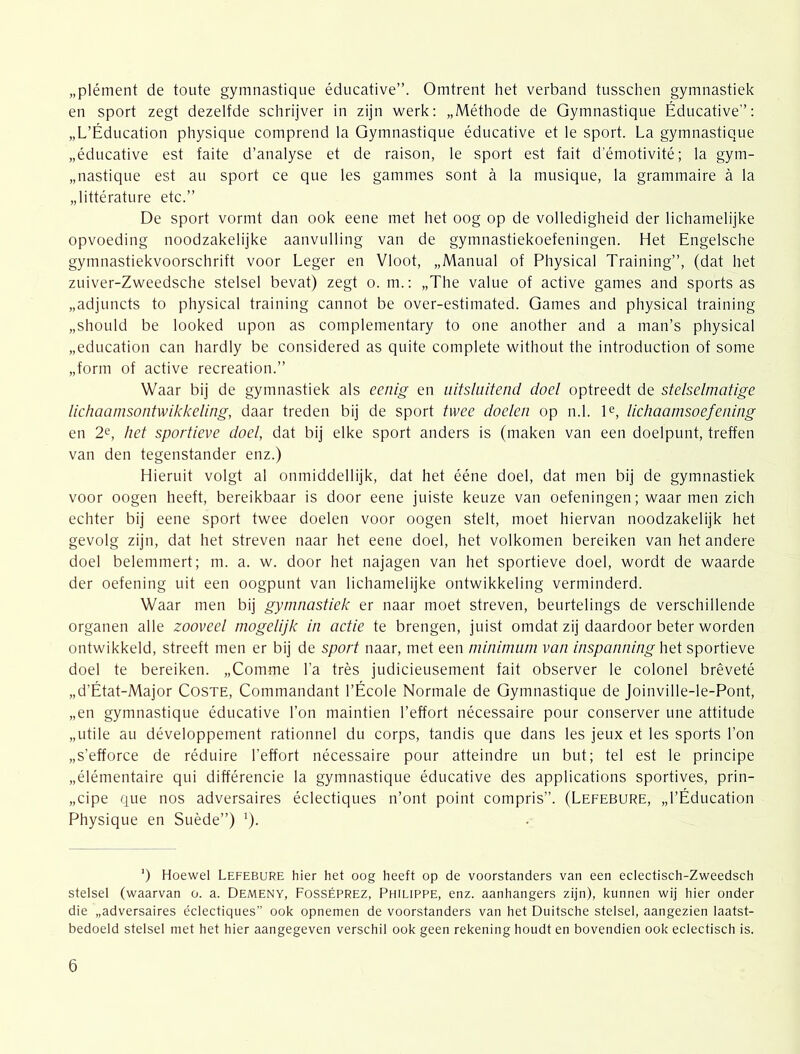 „plément de toute gymnastique éducative”. Omtrent het verband tusschen gymnastiek en sport zegt dezelfde schrijver in zijn werk: „Méthode de Gymnastique Éducative”: „L’Éducation physique comprend la Gymnastique éducative et Ie sport. La gymnastique „éducative est faite d’analyse et de raison, Ie sport est fait d’émotivité; la gym- „nastique est au sport ce que les gammes sont a la musique, la grammaire a la „littérature etc.” De sport vormt dan ook eene met het oog op de volledigheid der lichamelijke opvoeding noodzakelijke aanvulling van de gymnastiekoefeningen. Het Engelsche gymnastiekvoorschrift voor Leger en Vloot, „Manual of Physical Training”, (dat het zuiver-Zweedsche stelsel bevat) zegt o. m.: „The value of active games and sports as „adjuncts to physical training cannot be over-estimated. Games and physical training „should be looked upon as complementary to one another and a man’s physical „education can hardly be considered as quite complete without the introduction of some „form of active recreation.” Waar bij de gymnastiek als eenig en uitsluitend doel optreedt de stelselmatige lichaamsontwikkeling, daar treden bij de sport twee doelen op n.1. D, lichaamsoefening en 2e, het sportieve doel, dat bij elke sport anders is (maken van een doelpunt, treffen van den tegenstander enz.) Hieruit volgt al onmiddellijk, dat het ééne doel, dat men bij de gymnastiek voor oogen heeft, bereikbaar is door eene juiste keuze van oefeningen; waar men zich echter bij eene sport twee doelen voor oogen stelt, moet hiervan noodzakelijk het gevolg zijn, dat het streven naar het eene doel, het volkomen bereiken van het andere doel belemmert; m. a. w. door het najagen van het sportieve doel, wordt de waarde der oefening uit een oogpunt van lichamelijke ontwikkeling verminderd. Waar men bij gymnastiek er naar moet streven, beurtelings de verschillende organen alle zooveel mogelijk in actie te brengen, juist omdat zij daardoor beter worden ontwikkeld, streeft men er bij de sport naar, met een minimum van inspanning het sportieve doel te bereiken. „Comme 1’a trés judicieusement fait observer Ie colonel brêveté „d’État-Major Coste, Commandant 1’École Normale de Gymnastique de Joinville-le-Pont, „en gymnastique éducative 1’on maintien 1’effort nécessaire pour conserver une attitude „utile au développement rationnel du corps, tandis que dans les jeux et les sports 1’on „s’efforce de réduire 1’effort nécessaire pour atteindre un but; tel est Ie principe „élémentaire qui différencie la gymnastique éducative des applications sportives, prin- „cipe que nos adversaires éclectiques n’ont point compris”. (Lefebure, „l’Éducation Physique en Suède”) '). ’) Hoewel Lefebure hier het oog heeft op de voorstanders van een eclectisch-Zweedsch stelsel (waarvan o. a. Demeny, Fosséprez, Philippe, enz. aanhangers zijn), kunnen wij hier onder die „adversaires éclectiques” ook opnemen de voorstanders van het Duitsche stelsel, aangezien laatst- bedoeld stelsel met het hier aangegeven verschil ook geen rekening houdt en bovendien ook eclectisch is.