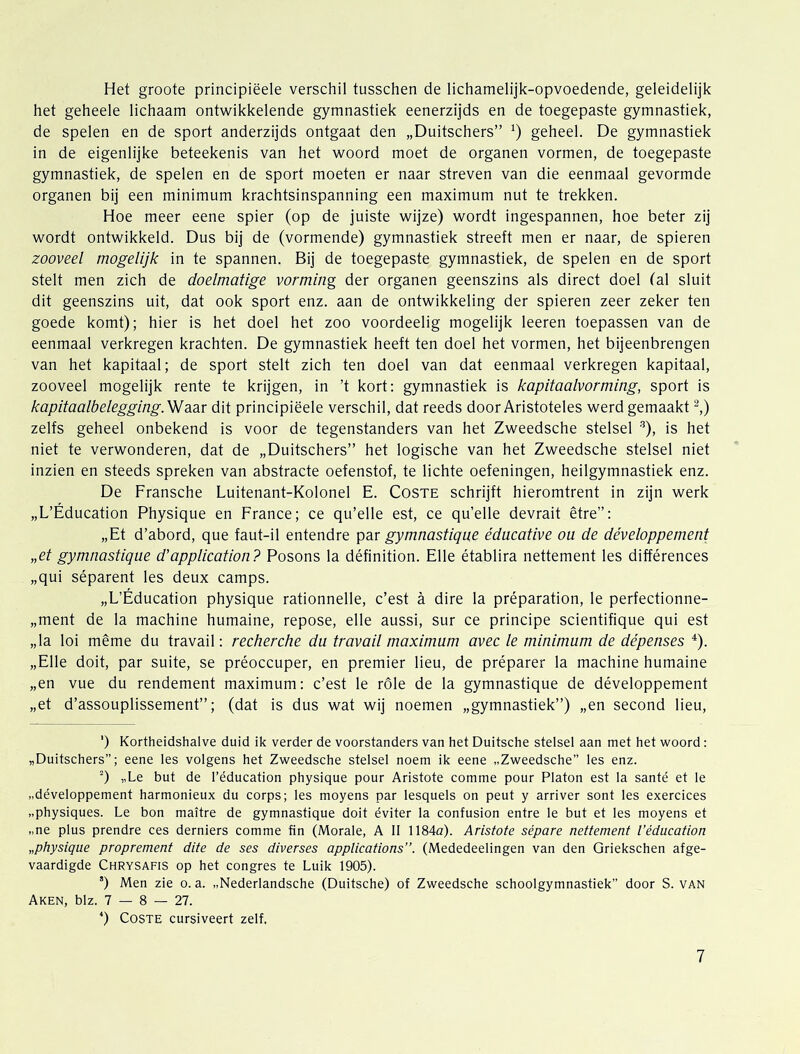 Het groote principiëele verschil tusschen de lichamelijk-opvoedende, geleidelijk het geheele lichaam ontwikkelende gymnastiek eenerzijds en de toegepaste gymnastiek, de spelen en de sport anderzijds ontgaat den „Duitschers” geheel. De gymnastiek in de eigenlijke beteekenis van het woord moet de organen vormen, de toegepaste gymnastiek, de spelen en de sport moeten er naar streven van die eenmaal gevormde organen bij een minimum krachtsinspanning een maximum nut te trekken. Hoe meer eene spier (op de juiste wijze) wordt ingespannen, hoe beter zij wordt ontwikkeld. Dus bij de (vormende) gymnastiek streeft men er naar, de spieren zooveel mogelijk in te spannen. Bij de toegepaste gymnastiek, de spelen en de sport stelt men zich de doelmatige vorming der organen geenszins als direct doel tal sluit dit geenszins uit, dat ook sport enz. aan de ontwikkeling der spieren zeer zeker ten goede komt); hier is het doel het zoo voordeelig mogelijk leeren toepassen van de eenmaal verkregen krachten. De gymnastiek heeft ten doel het vormen, het bijeenbrengen van het kapitaal; de sport stelt zich ten doel van dat eenmaal verkregen kapitaal, zooveel mogelijk rente te krijgen, in ’t kort: gymnastiek is kapitaalvorming, sport is kapitaalbelegging.WasLV dit principiëele verschil, dat reeds door Arlstoteles werd gemaakt ^) zelfs geheel onbekend is voor de tegenstanders van het Zweedsche stelsel ^), is het niet te verwonderen, dat de „Duitschers” het logische van het Zweedsche stelsel niet inzien en steeds spreken van abstracte oefenstof, te lichte oefeningen, heilgymnastiek enz. De Fransche Luitenant-Kolonel E. Coste schrijft hieromtrent in zijn werk „L’Éducation Physique en France; ce qu’elle est, ce qu’elle devrait être”: „Et d’abord, que faut-il entendre par gymnastique éducative ou de développement „et gymnastique d’application? Posons la définition. Elle établira nettement les différences „qui séparent les deux camps. „L’Éducation physique rationnelle, c’est a dire la préparation, Ie perfectionne- „ment de la machine humaine, repose, elle aussi, sur ce principe scientifique qui est „la loi même du travail: recherche du travail maximum avec Ie minimum de dépenses ^). „Elle dolt, par suite, se préoccuper, en premier lieu, de préparer la machine humaine „en vue du rendement maximum: c’est Ie role de la gymnastique de développement „et d’assouplissement”; (dat is dus wat wij noemen „gymnastiek”) „en second lieu, ') Kortheidshalve duid ik verder de voorstanders van het Duitsche stelsel aan met het woord: „Duitschers”; eene les volgens het Zweedsche stelsel noem ik eene „Zweedsche” les enz. “) „Le but de 1’éducation physique pour Aristote comme pour Platon est la santé et Ie „développement harmonieux du corps; les moyens par lesquels on peut y arriver sont les exercices „physiques. Le bon maitre de gymnastique doit éviter la confusion entre le but et les moyens et „ne plus prendre ces derniers comme fin (Morale, A II 1184a). Aristote sépare nettement Véducation „physique proprement dite de ses diverses applications”. (Mededeelingen van den Griekschen afge- vaardigde Chrysafis op het congres te Luik 1905). ’) Men zie o. a. „Nederlandsche (Duitsche) of Zweedsche schoolgymnastiek” door S. VAN Aken, blz. 7 — 8 — 27. *) Coste cursiveert zelf,