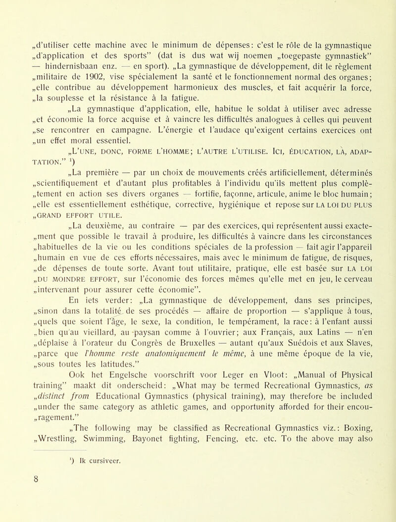 „d’utiliser cette machine avec Ie minimum de dépenses; c’est Ie röle de la gymnastique „d’application et des sports” (dat is dus wat wij noemen „toegepaste gymnastiek” — hindernisbaan enz. — en sport). „La gymnastique de développement, dit Ie règlement „militaire de 1902, vise spécialement la santé et Ie fonctionnement normal des organes; „elle contribue au développement harmonieux des muscles, et fait acquérir la force, „la souplesse et la résistance a la fatigue. „La gymnastique d’application, elle, habitué Ie soldat a utiliser avec adresse „et économie la force acquise et a vaincre les difficultés analogues a celles qui peuvent „se rencontrer en campagne. L’énergie et l’audace qu’exigent certains exercices ont „un effet moral essentiel. „L’une, donc, forme l’homme; l’autre l’utilise. Ici, éducation, la, adap- TATION.” „La première — par un choix de mouvements créés artificiellement, déterminés „scientifiquement et d’autant plus profitables a 1’individu qu’ils mettent plus complè- „tement en action ses divers organes -- fortifie, faqonne, articule, anime Ie bloc humain; „elle est essentiellement esthétique, corrective, hygiénique et repose sur la loi du plus „GRAND EFFORT UTILE. „La deuxième, au contraire — par des exercices, qui représentent aussi exacte- „ment que possible Ie travail a produire, les difficultés a vaincre dans les circonstances „habituelles de la vie ou les conditions spéciales de la profession — fait agir l’appareil „humain en vue de ces efforts nécessaires, mais avec Ie minimum de fatigue, de risques, „de dépenses de toute sorte. Avant tont utilitaire, pratique, elle est basée sur la loi „DU MOiNDRE EFFORT, sur l’économie des forces mêmes qu’elle met en jeu, Ie cerveau „intervenant pour assurer cette économie”. En iets verder; „La gymnastique de développement, dans ses principes, „sinon dans la totalité,de ses procédés — affaire de proportion — s’applique a tous, „quels que soient Lage, Ie sexe, la condition, Ie tempérament, la race: a 1’enfant aussi „bien qu'au vieillard, au-paysan comme a 1’ouvrier; aux Frangais, aux Latins — n’en „déplaise a 1’orateur du Congrès de Bruxelles — autant qu’aux Suédois et aux Slaves, „paree que l'homme reste anatomiqiiement Ie même, a une même époque de la vie, „sous toutes les latitudes.” Ook het Engelsche voorschrift voor Leger en Vloot: „Manual of Physical training” maakt dit onderscheid: „What may be termed Recreational Gymnastics, as „distinct from Educational Gymnastics (physical training), may therefore be included „under the same category as athletic games, and opportu-nity afforded for their encou- „ragement.” „The following may be classified as Recreational Gymnastics viz.: Boxing, „Wrestling, Swimming, Bayonet fighting, Fencing, etc. etc. To the above may also ') Ik cursiveer.