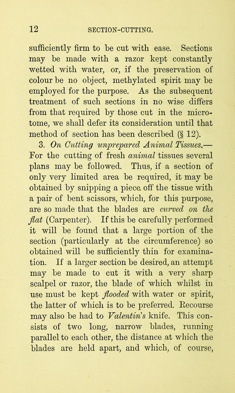 sufficiently firm to be cut with ease. Sections may be made with a razor kept constantly wetted with water, or, if the preservation of colour be no object, methylated spirit may be employed for the purpose. As the subsequent treatment of such sections in no wise differs from that required by those cut in the micro- tome, we shall defer its consideration until that method of section has been described (§ 12). 3. On Cutting unprepared Animal Tissues.— For the cutting of fresh animal tissues several plans may be followed. Thus, if a section of only very limited area be required, it may be obtained by snipping a piece, off the tissue with a pair of bent scissors, which, for this purpose, are so made that the blades are curved on the flat (Carpenter). If this be carefully performed it will be found that a large portion of the section (particularly at the circumference) so obtained will be sufficiently thin for examina- tion. If a larger section be desired, an attempt may be made to cut it with a very sharp scalpel or razor, the blade of which whilst in use must be kept flooded with water or spirit, the latter of which is to be preferred. Eecourse may also be had to Valentin's knife. This con- sists of two long, narrow blades, running parallel to each other, the distance at which the blades are held apart, and which, of course,