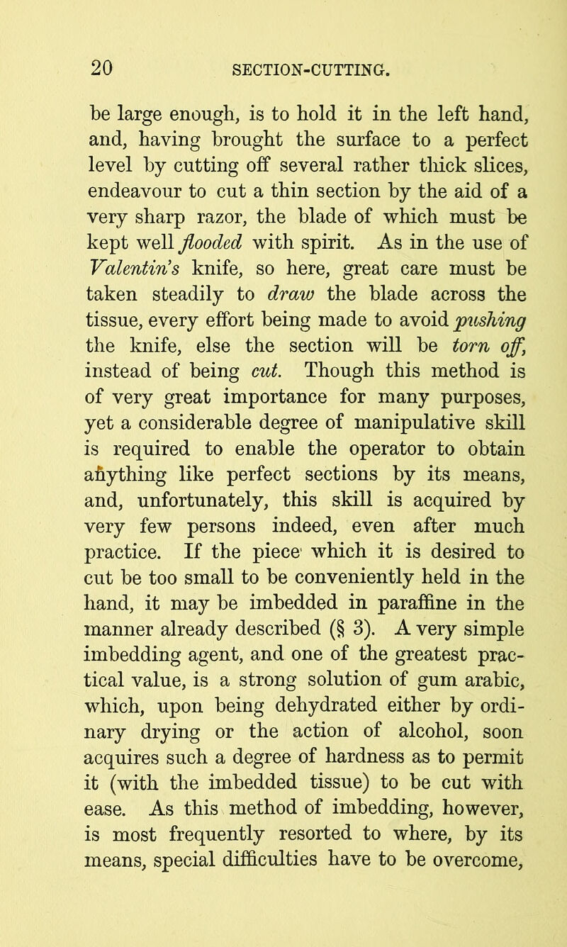 be large enough, is to hold it in the left hand, and, having brought the surface to a perfect level by cutting off several rather thick slices, endeavour to cut a thin section by the aid of a very sharp razor, the blade of which must be kept well flooded with spirit. As in the use of Valentin’s knife, so here, great care must be taken steadily to draw the blade across the tissue, every effort being made to avoid pushing the knife, else the section will be torn off, instead of being cut. Though this method is of very great importance for many purposes, yet a considerable degree of manipulative skill is required to enable the operator to obtain anything like perfect sections by its means, and, unfortunately, this skill is acquired by very few persons indeed, even after much practice. If the piece which it is desired to cut be too small to be conveniently held in the hand, it may be imbedded in paraffine in the manner already described (§ 3). A very simple imbedding agent, and one of the greatest prac- tical value, is a strong solution of gum arabic, which, upon being dehydrated either by ordi- nary drying or the action of alcohol, soon acquires such a degree of hardness as to permit it (with the imbedded tissue) to be cut with ease. As this method of imbedding, however, is most frequently resorted to where, by its means, special difficulties have to be overcome.