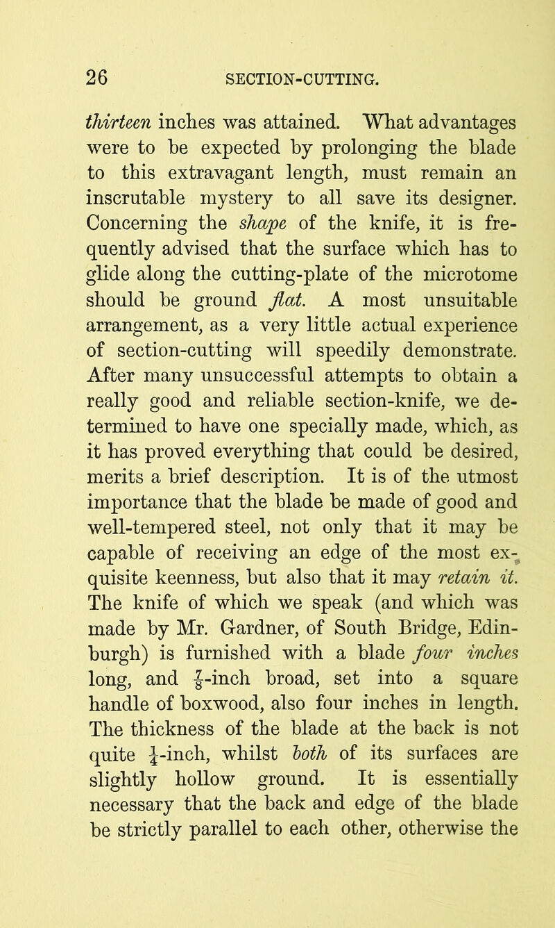 thirteen inches was attained. What advantages were to he expected by prolonging the blade to this extravagant length, must remain an inscrutable mystery to all save its designer. Concerning the shape of the knife, it is fre- quently advised that the surface which has to glide along the cutting-plate of the microtome should be ground flat. A most unsuitable arrangement, as a very little actual experience of section-cutting will speedily demonstrate. After many unsuccessful attempts to obtain a really good and reliable section-knife, we de- termined to have one specially made, which, as it has proved everything that could be desired, merits a brief description. It is of the utmost importance that the blade be made of good and well-tempered steel, not only that it may be capable of receiving an edge of the most ex- quisite keenness, but also that it may retain it. The knife of which we speak (and which was made by Mr. Gardner, of South Bridge, Edin- burgh) is furnished with a blade four inches long, and f-inch broad, set into a square handle of boxwood, also four inches in length. The thickness of the blade at the back is not quite J-inch, whilst loth of its surfaces are slightly hollow ground. It is essentially necessary that the back and edge of the blade be strictly parallel to each other, otherwise the