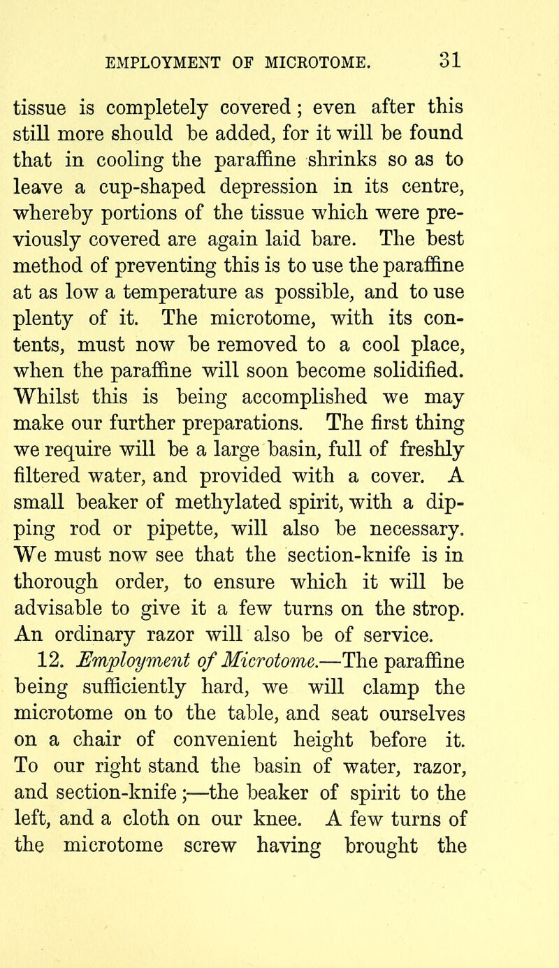 tissue is completely covered; even after this still more should be added, for it will be found that in cooling the paraffine shrinks so as to leave a cup-shaped depression in its centre, whereby portions of the tissue which were pre- viously covered are again laid bare. The best method of preventing this is to use the paraffine at as low a temperature as possible, and to use plenty of it. The microtome, with its con- tents, must now be removed to a cool place, when the paraffine will soon become solidified. Whilst this is being accomplished we may make our further preparations. The first thing we require will be a large basin, full of freshly filtered water, and provided with a cover. A small beaker of methylated spirit, with a dip- ping rod or pipette, will also be necessary. We must now see that the section-knife is in thorough order, to ensure which it will be advisable to give it a few turns on the strop. An ordinary razor will also be of service. 12. Employment of Microtome.—The paraffine being sufficiently hard, we will clamp the microtome on to the table, and seat ourselves on a chair of convenient height before it. To our right stand the basin of water, razor, and section-knife;—the beaker of spirit to the left, and a cloth on our knee. A few turns of the microtome screw having brought the