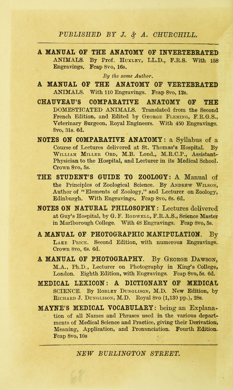 A MANUAL OF THE ANATOMY OF INVERTEBRATED ANIMALS. By Prof. Huxley, LL.D., F.R.S. With 158 Engravings. Fcap 8vo, 16s. By the same Author. A MANUAL OF THE ANATOMY OF VERTEBRATED ANIMALS. With 110 Engravings. Fcap 8vo, 12s. CHAUVEAU’S COMPARATIVE ANATOMY OF THE DOMESTICATED ANIMALS. Translated from the Second French Edition, and Edited by George Fleming, F.RG.S., Veterinary Surgeon, Royal Engineers. With 450 Engravings. 8vo, 31s. 6d. NOTES ON COMPARATIVE ANATOMY: a Syllabus of a Course of Lectures delivered at St. Thomas’s Hospital. By William Miller Ord, M.B. Lond., M.R.C.P., Assistant- Physician to the Hospital, and Lecturer in its Medical School. Crown 8vo, 5s. THE STUDENT’S GUIDE TO ZOOLOGY: A Manual of the Principles of Zoological Science. By Andrew Wilson, Author of “Elements of Zoology,” and Lecturer on Zoology, Edinburgh. With Engravings. Fcap 8vo, 6s. 6d. NOTES ON NATURAL PHILOSOPHY: Lectures delivered at Guy’s Hospital, by G. F. Rodwell, F.R. A.S., Science Master in Marlborough College. With 48 Engravings. Fcap 8vo, 5s. A MANUAL OF PHOTOGRAPHIC MANIPULATION. By Lake Price. Second Edition, with numerous Engravings. Crown 8vo, 6s. 6d. A MANUAL OF PHOTOGRAPHY. By Geokge Dawson, M.A., Ph.D., Lecturer on Photography in King’s College, London. Eighth Edition, with Engravings. Fcap 8vo, 5s. 6d. MEDICAL LEXICON: A DICTIONARY OF MEDICAL SCIENCE. By Robley Dunglison, M.D. New Edition, by Richard J. Dunglison, M.D. Royal 8vo (1,130 pp.), 28s. MAYNE’S MEDICAL VOCABULARY: being an Explana- tion of all Names and Phrases used in the various depart- ments of Medical Science and Practice, giving their Derivation^ Meaning, Application, and Pronunciation. Fourth Edition. Fcap 8vo, 10s