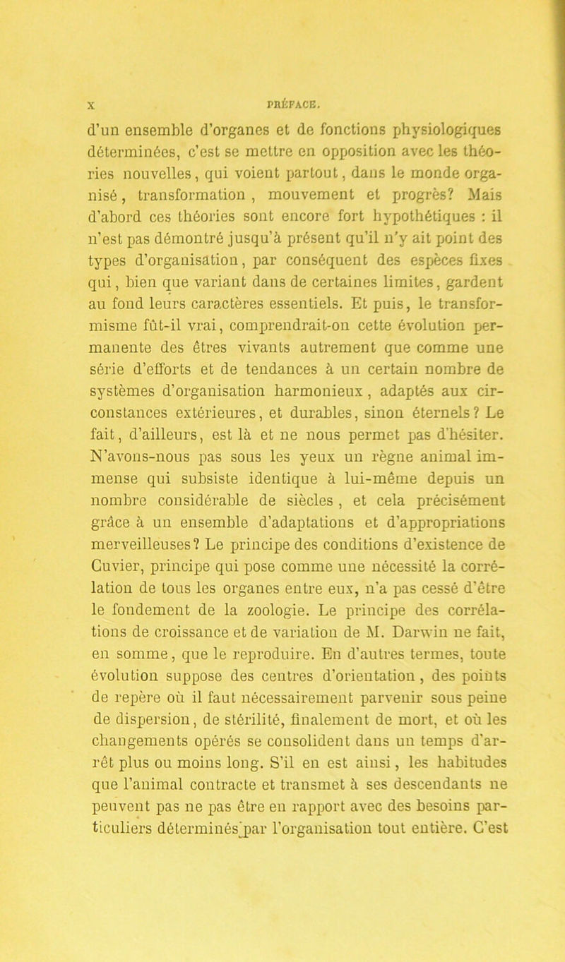 d’un ensemble d’organes et de fonctions physiologiques déterminées, c’est se mettre en opposition avec les théo- ries nouvelles, qui voient partout, dans le monde orga- nisé , transformation , mouvement et progrès? Mais d’abord ces théories sont encore fort hypothétiques : il n’est pas démontré jusqu’à présent qu’il n’y ait [joint des types d’organisation, par conséquent des espèces fixes qui, bien que variant dans de certaines limites, gardent au fond leurs caractères essentiels. Et puis, le transfor- misme fût-il vrai, comprendrait-on cette évolution per- manente des êtres vivants autrement que comme une série d’efforts et de tendances à un certain nombre de systèmes d’organisation harmonieux , adaptés aux cir- constances extérieures, et durables, sinon éternels? Le fait, d’ailleurs, est là et ne nous permet pas d’hésiter. N’avons-nous pas sous les yeux un règne animal im- mense qui subsiste identique à lui-même depuis un nombre considérable de siècles , et cela précisément grâce à un ensemble d’adaptations et d’appropriations merveilleuses? Le principe des conditions d’existence de Cuvier, principe qui pose comme une nécessité la corré- lation de tous les organes entre eux, n’a pas cessé d’être le fondement de la zoologie. Le principe des corréla- tions de croissance et de variation de M. Darwin ne fait, en somme, que le reproduire. En d’autres termes, toute évolution suppose des centres d’orientation , des points de repère où il faut nécessairement parvenir sous peine de dispersion, de stérilité, finalement de mort, et où les changements opérés se consolident dans un temps d'ar- rêt plus ou moins long. S’il en est ainsi, les habitudes que l’animal contracte et transmet à ses descendants ne peuvent pas ne pas être en rapport avec des besoins par- ticuliers déterminésjpar l’organisation tout entière. C’est