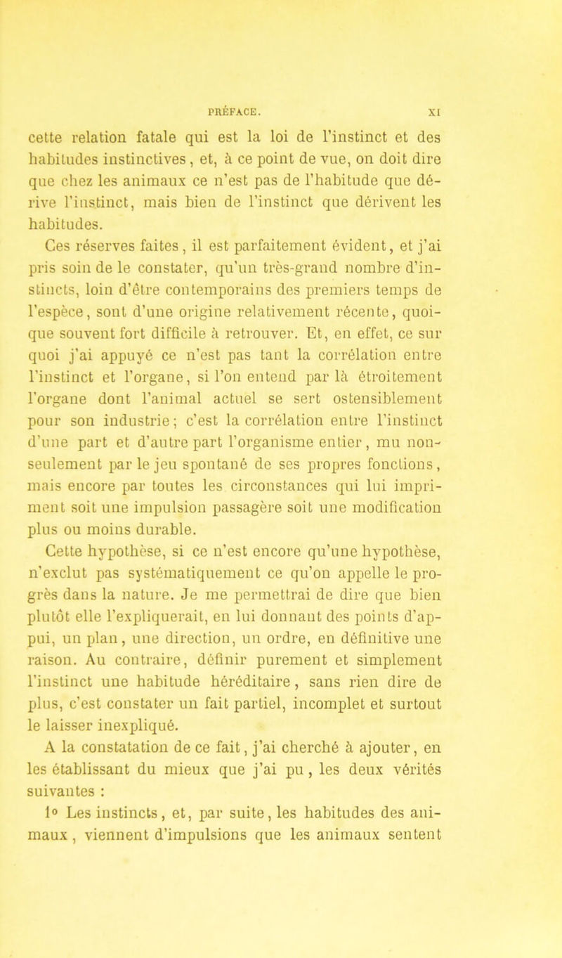 cette relation fatale qui est la loi de l’instinct et des habitudes instinctives , et, à ce point de vue, on doit dire que chez les animaux ce n’est pas de l’habitude que dé- rive l’instinct, mais bien de l’instinct que dérivent les habitudes. Ces réserves faites , il est parfaitement évident, et j’ai pris soin de le constater, qu’un très-grand nombre d’in- stincts, loin d’être contemporains des premiers temps de l’espèce, sont d’une origine relativement récente, quoi- que souvent fort difficile à retrouver. Et, en effet, ce sur quoi j’ai appuyé ce n’est pas tant la corrélation entre l’instinct et l’organe, si l’on entend parlé étroitement l’organe dont l’animal actuel se sert ostensiblement pour son industrie ; c’est la corrélation entre l’instinct d’une part et d’autre part l’organisme entier, mu non- seulement par le jeu spontané de ses propres fonctions, mais encore par toutes les circonstances qui lui impri- ment soit une impulsion passagère soit une modification plus ou moins durable. Cette hypothèse, si ce n’est encore qu’une hypothèse, n’exclut pas systématiquement ce qu’on appelle le pro- grès dans la nature. Je me permettrai de dire que bien plutôt elle l’expliquerait, en lui donnant des points d'ap- pui, un plan, une direction, un ordre, en définitive une raison. Au contraire, définir purement et simplement l’instinct une habitude héréditaire, sans rien dire de plus, c’est constater un fait partiel, incomplet et surtout le laisser inexpliqué. A la constatation de ce fait, j’ai cherché à ajouter, en les établissant du mieux que j’ai pu, les deux vérités suivantes : 1° Les instincts, et, par suite, les habitudes des ani- maux , viennent d’impulsions que les animaux sentent