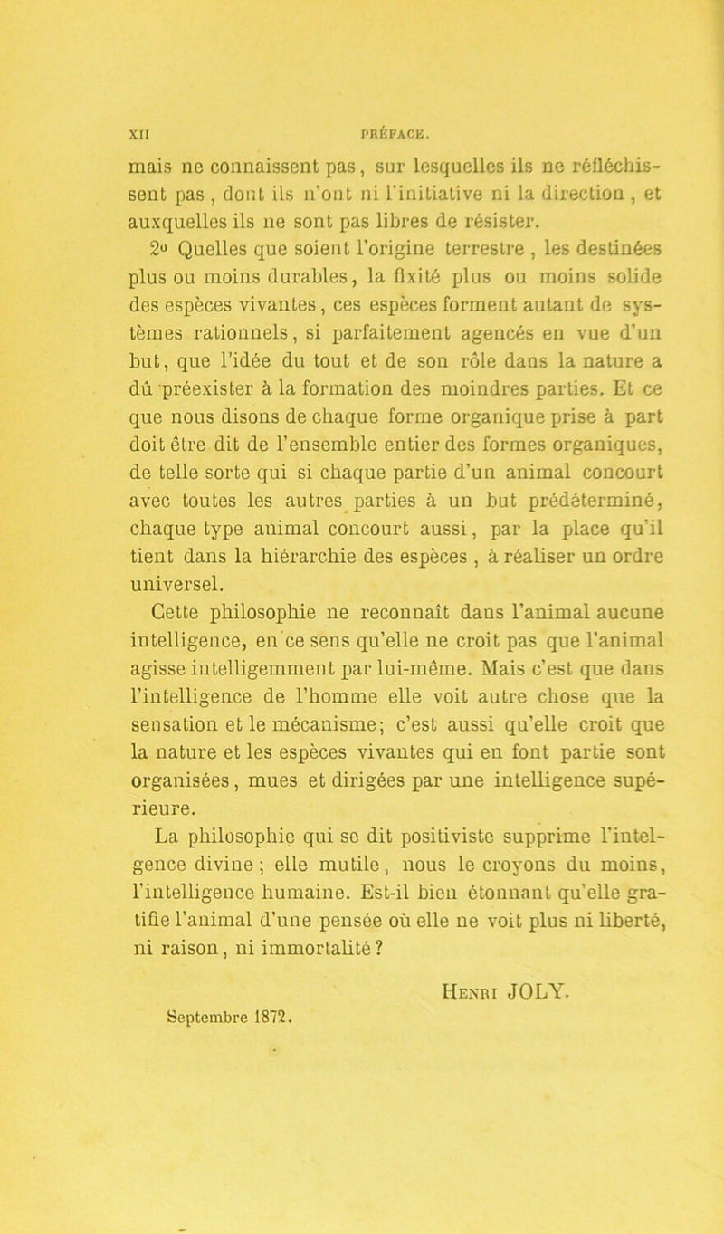 mais ne connaissent pas, sur lesquelles ils ne réfléchis- sent pas , dont ils n’ont ni l'initiative ni la direction , et auxquelles ils ne sont pas libres de résister. 2° Quelles que soient l’origine terrestre , les destinées plus ou moins durables, la fixité plus ou moins solide des espèces vivantes, ces espèces forment autant de sys- tèmes rationnels, si parfaitement agencés en vue d’un but, que l’idée du tout et de son rôle dans la nature a du préexister à la formation des moindres parties. Et ce que nous disons de chaque forme organique prise à part doit être dit de l’ensemble entier des formes organiques, de telle sorte qui si chaque partie d’un animal concourt avec toutes les autres parties à un but prédéterminé, chaque type animal concourt aussi, par la place qu’il tient dans la hiérarchie des espèces , à réaliser un ordre universel. Cette philosophie ne reconnaît dans l’animal aucune intelligence, en ce sens quelle ne croit pas que l’animal agisse intelligemment par lui-même. Mais c’est que dans l’intelligence de l’homme elle voit autre chose que la sensation et le mécanisme; c’est aussi qu’elle croit que la nature et les espèces vivantes qui en font partie sont organisées, mues et dirigées par une intelligence supé- rieure. La philosophie qui se dit positiviste supprime l'intel- gence divine; elle mutile, nous le croyons du moins, l’intelligence humaine. Est-il bien étonnant quelle gra- tifie l’animal d’une pensée où elle ne voit plus ni liberté, ni raison, ni immortalité ? Septembre 1872. Henri JOLY.