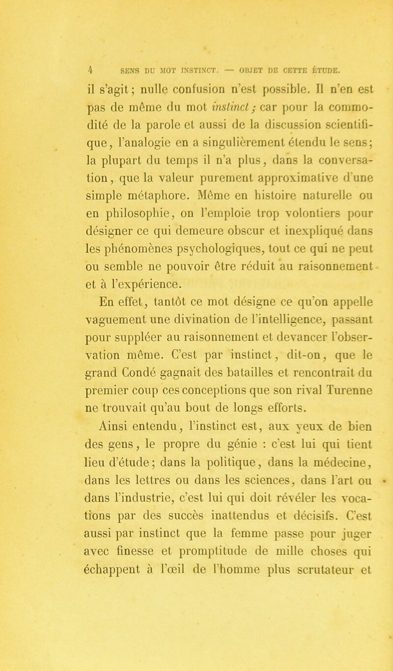 il s’agit ; nulle confusion n’est possible. Il n’en est pas de même du mot instincl ; car pour la commo- dité de la parole et aussi de la discussion scientifi- que, l’analogie en a singulièrement étendu le sens; la plupart du temps il n’a plus, dans la conversa- tion , que la valeur purement approximative d’une simple métaphore. Même en histoire naturelle ou en philosophie, on l’emploie trop volontiers pour désigner ce qui demeure obscur et inexpliqué dans les phénomènes psychologiques, tout ce qui ne peut ou semble ne pouvoir être réduit au raisonnement et à l’expérience. En effet, tantôt ce mot désigne ce qu’on appelle vaguement une divination de l’intelligence, passant pour suppléer au raisonnement et devancer l’obser- vation même. C’est par instinct, dit-on, que le grand Condé gagnait des batailles et rencontrait du premier coup ces conceptions que son rival Turenne ne trouvait qu’au bout de longs efforts. Ainsi entendu, l’instinct est, aux yeux de bien des gens, le propre du génie : c’est lui qui tient lieu d’étude; dans la politique, dans la médecine, dans les lettres ou dans les sciences, dans l'art ou * dans l’industrie, c’est lui qui doit révéler les voca- tions par des succès inattendus et décisifs. C’est aussi par instinct que la femme passe pour juger avec finesse et promptitude de mille choses qui échappent à l’œil de l'homme plus scrutateur et