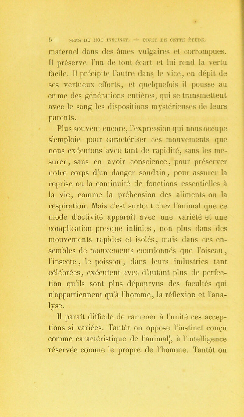 maternel dans des âmes vulgaires et corrompues. Il préserve l’un de tout écart et lui rend la vertu facile. 11 précipite l’autre dans le vice, en dépit de ses vertueux efforts, et quelquefois il pousse au crime des générations entières, qui se transmettent avec le sang les dispositions mystérieuses de leurs parents. Plus souvent encore, l’expression qui nous occupe s’emploie pour caractériser ces mouvements que nous exécutons avec tant de rapidité, sans les me- surer, sans en avoir conscience, pour préserver notre corps d’un danger soudain, pour assurer la reprise ou la continuité de fonctions essentielles à la vie, comme la préhension des aliments ou la respiration. Mais c’est surtout chez l'animal que ce mode d’activité apparaît avec une variété et une complication presque infinies , non plus dans des mouvements rapides et isolés, mais dans ces en- sembles de mouvements coordonnés que l'oiseau , l’insecte, le poisson , dans leurs industries tant célébrées, exécutent avec d’autant plus de perfec- tion qu’ils sont plus dépourvus des facultés qui n’appartiennent qu’à l’homme, la réflexion et l'ana- lyse. 11 paraît difficile de ramener à l’unité ces accep- tions si variées. Tantôt on oppose l'instinct conçu comme caractéristique de l’animal], à l'intelligence réservée comme le propre de l'homme. Tantôt on