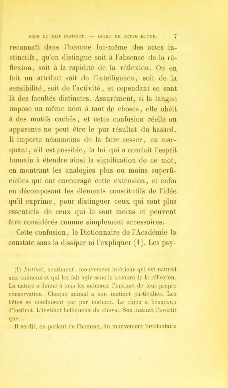 reconnaît clans l'homme lui-même des actes in- stinctifs, qu’on distingue soit à l’absence de la ré- flexion, soit à la rapidité de la réflexion. On en fait un attribut soit de l’intelligence, soit de la sensibilité, soit de l’activité, et cependant ce sont là des facultés distinctes. Assurément, si la langue impose un même nom à tant de choses, elle obéit à des motifs cachés, et cette confusion réelle ou apparente ne peut être le pur résultat du hasard. 11 importe néanmoins de la faire cesser, en mar- quant, s’il est possible, la loi qui a conduit l’esprit humain à étendre ainsi la signification de ce mot, en montrant les analogies plus ou moins superfi- cielles qui ont encouragé cette extension, et enfin en décomposant les éléments constitutifs de l’idée qu’il exprime, pour distinguer ceux qui sont plus essentiels de ceux qui le sont moins et peuvent être considérés comme simplement accessoires. Cette confusion, le Dictionnaire de l’Académie la constate sans la dissiper ni l’expliquer (1). Les psy- (1) Instinct, sentiment, mouvement intérieur qui est naturel aux animaux et qui les fait agir sans le secours de la réflexion. La nature a donné à tous les animaux l’instinct de leur propre conservation. Chaque animal a son instinct particulier. Les bêtes se conduisent par pur instinct. Le chien a beaucoup d’instinct. L’instinct belliqueux du cheval. Son instinct l’avertit que... Il se dit, en parlant de l’homme, du mouvement involontaire