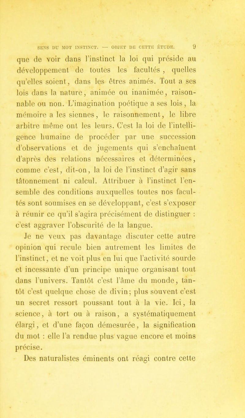 que de voir dans l’instinct la loi qui préside au développement de toutes les facultés , quelles qu’elles soient , dans les êtres animés. Tout a ses lois dans la nature, animée ou inanimée, raison- nable ou non. L’imagination poétique a ses lois, la mémoire a les siennes, le raisonnement, le libre arbitre même ont les leurs. C’est la loi de l’intelli- gence humaine de procéder par une succession d’observations et de jugements qui s’enchaînent d'après des relations nécessaires et déterminées, comme c’est, dit-on, la loi de l’instinct d’agir sans tâtonnement ni calcul. Attribuer à l’instinct l’en- semble des conditions auxquelles toutes nos facul- tés sont soumises en se développant, c’est s’exposer à réunir ce qu’il s’agira précisément de distinguer : c’est aggraver l'obscurité de la langue. Je ne veux pas davantage discuter cette autre opinion qui recule bien autrement les limites de l'instinct, et ne voit plus en lui que l’activité sourde et incessante d’un principe unique organisant tout dans l’univers. Tantôt c’est l’âme du monde, tan- tôt c’est quelque chose de divin; plus souvent c’est un secret ressort poussant tout à la vie. Ici, la science, à tort ou à raison, a systématiquement élargi, et d’une façon démesurée, la signification du mot : elle l’a rendue plus vague encore et moins précise. Des naturalistes éminents ont réagi contre cette