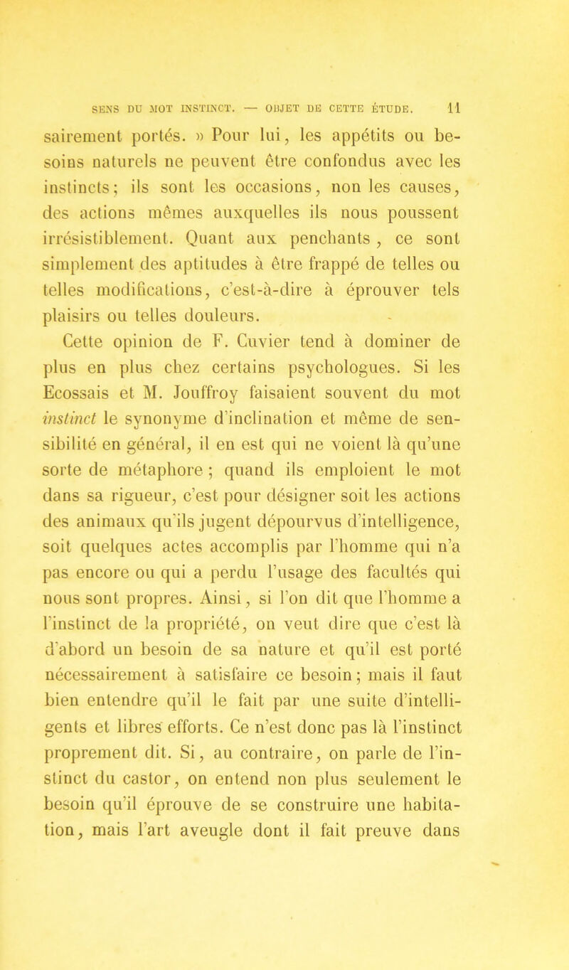 sairement portés. » Pour lui, les appétits ou be- soins naturels ne peuvent être confondus avec les instincts; ils sont les occasions, non les causes, des actions mêmes auxquelles ils nous poussent irrésistiblement. Quant aux penchants , ce sont simplement des aptitudes à être frappé de telles ou telles modifications, c’est-à-dire à éprouver tels plaisirs ou telles douleurs. Cette opinion de F. Cuvier tend à dominer de plus en plus chez certains psychologues. Si les Ecossais et M. Jouffroy faisaient souvent du mot instinct le synonyme d'inclination et même de sen- sibilité en général, il en est qui ne voient là qu’une sorte de métaphore ; quand ils emploient le mot dans sa rigueur, c’est pour désigner soit les actions des animaux qu'ils jugent dépourvus d’intelligence, soit quelques actes accomplis par l’homme qui n’a pas encore ou qui a perdu l’usage des facultés qui nous sont propres. Ainsi, si l’on dit que l’homme a l’instinct de la propriété, on veut dire que c’est là d'abord un besoin de sa nature et qu’il est porté nécessairement à satisfaire ce besoin ; mais il faut bien entendre qu’il le fait par une suite d’intelli- gents et libres efforts. Ce n’est donc pas là l’instinct proprement dit. Si, au contraire, on parle de l’in- stinct du castor, on entend non plus seulement le besoin qu’il éprouve de se construire une habita- tion, mais l’art aveugle dont il fait preuve dans