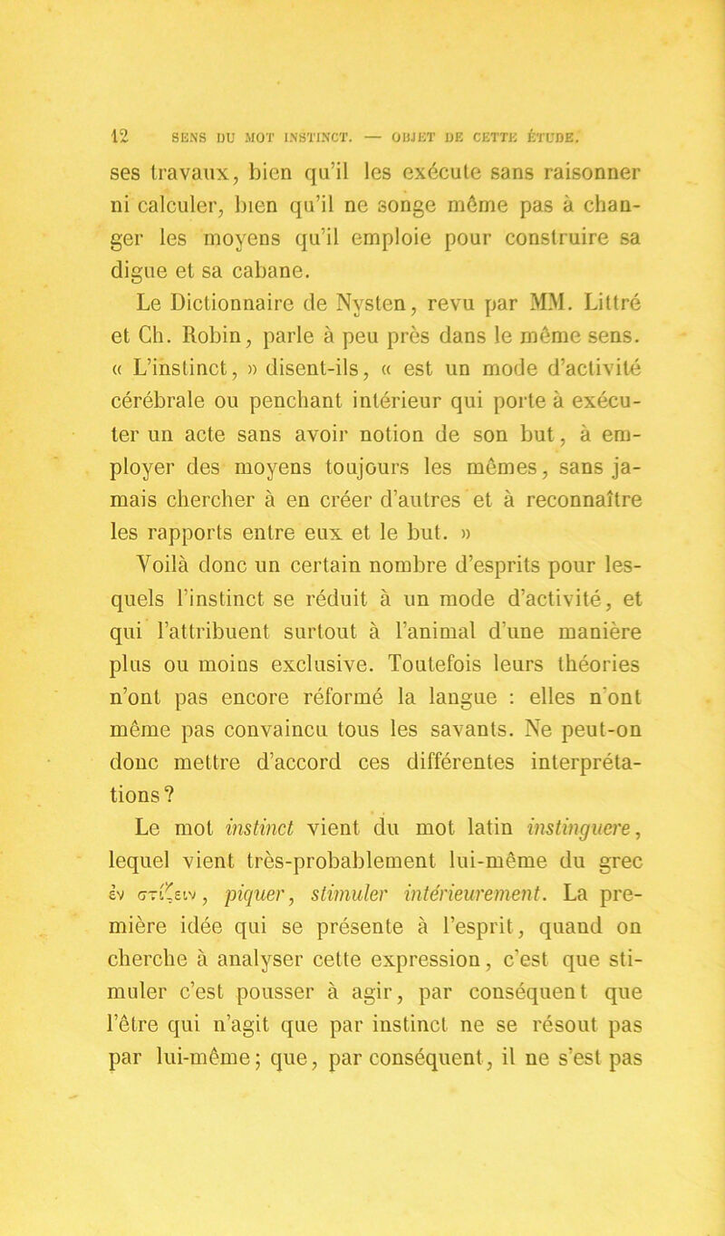 ses travaux, bien qu’il les exécute sans raisonner ni calculer, bien qu’il ne songe môme pas à chan- ger les moyens qu’il emploie pour construire sa digue et sa cabane. Le Dictionnaire de Nysten, revu par MM. Littré et Ch. Robin, parle à peu près dans le môme sens. « L’instinct, » disent-ils, « est un mode d’activité cérébrale ou penchant intérieur qui porte à exécu- ter un acte sans avoir notion de son but, à em- ployer des moyens toujours les mômes, sans ja- mais chercher à en créer d’autres et à reconnaître les rapports entre eux et le but. » Voilà donc un certain nombre d’esprits pour les- quels l’instinct se réduit à un mode d’activité, et qui l’attribuent surtout à l’animal d'une manière plus ou moins exclusive. Toutefois leurs théories n’ont pas encore réformé la langue : elles n’ont même pas convaincu tous les savants. Ne peut-on donc mettre d’accord ces différentes interpréta- tions? Le mot instinct vient du mot latin instinguere, lequel vient très-probablement lui-même du grec èv «jTt^etv, piquer, stimuler intérieurement. La pre- mière idée qui se présente à l’esprit, quand on cherche à analyser cette expression, c’est que sti- muler c’est pousser à agir, par conséquent que l’être qui n’agit que par instinct ne se résout pas par lui-même; que, par conséquent, il ne s’est pas