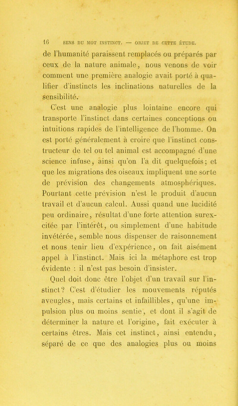 de l’humanité paraissent remplacés ou préparés par ceux de la nature animale, nous venons de voir comment une première analogie avait porté à qua- lifier d’instincts les inclinations naturelles de la sensibilité. C’est une analogie plus lointaine encore qui transporte l’instinct dans certaines conceptions ou intuitions rapides de l'intelligence de l’homme. On est porté généralement à croire que l’instinct cons- tructeur de tel ou tel animal est accompagné d’une science infuse, ainsi qu’on l’a dit quelquefois; et que les migrations des oiseaux impliquent une sorte de prévision des changements atmosphériques. Pourtant cette prévision n’est le produit d'aucun travail et d’aucun calcul. Aussi quand une lucidité peu ordinaire, résultat d’une forte attention surex- citée par l’intérêt, ou simplement d’une habitude invétérée, semble nous dispenser de raisonnement et nous tenir lieu d’expérience, on fait aisément appel à l’instinct. Mais ici la métaphore est trop évidente : il n’est pas besoin d’insister. Quel doit donc être l’objet d’un travail sur l'in- stinct? C’est d’étudier les mouvements réputés aveugles, mais certains et infaillibles, qu’une im- pulsion plus ou moins sentie, et dont il s'agit de déterminer la nature et l’origine, fait exécuter à certains êtres. Mais cet instinct, ainsi entendu, séparé de ce que des analogies plus ou moins